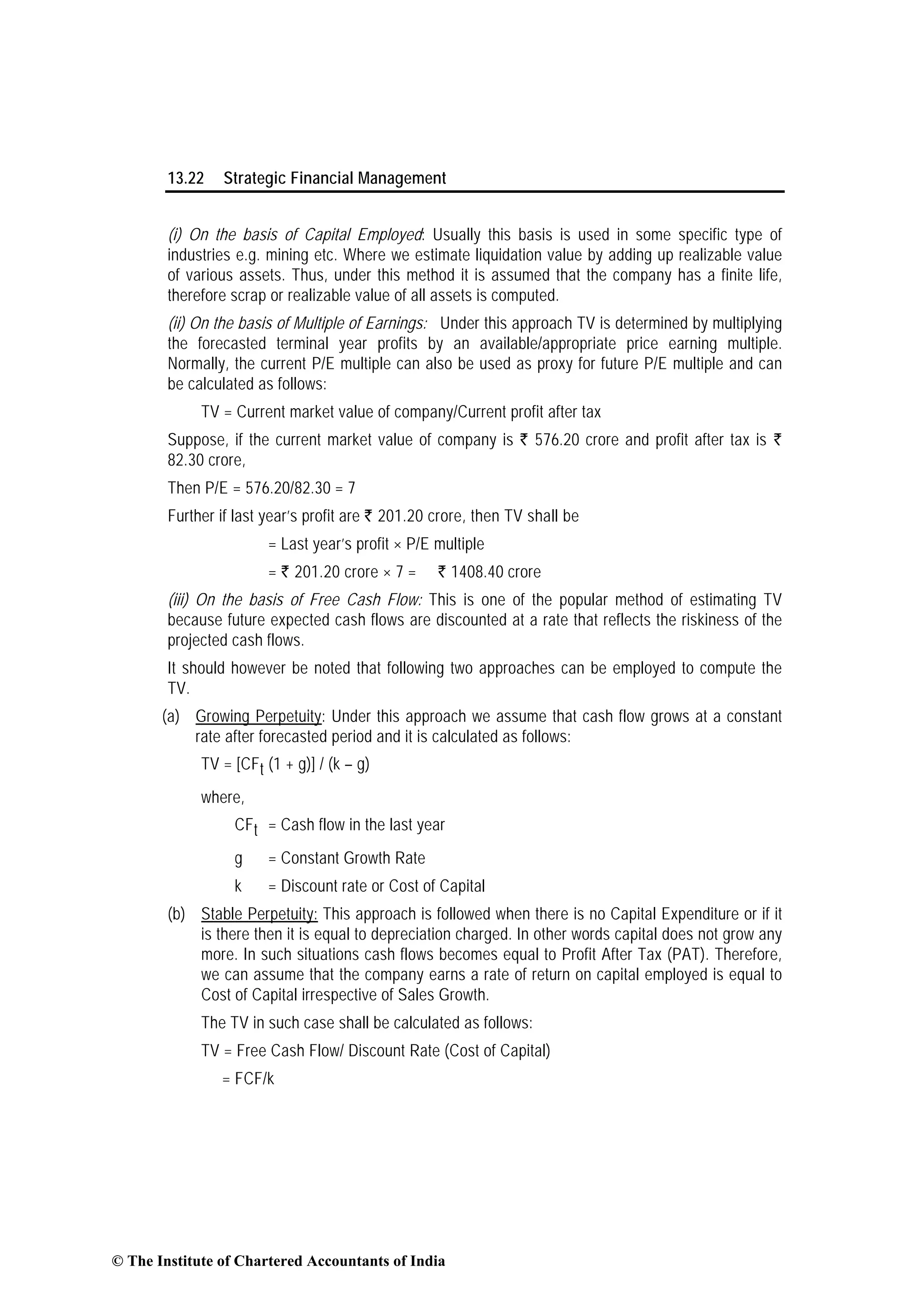 13.22 Strategic Financial Management
(i) On the basis of Capital Employed: Usually this basis is used in some specific type of
industries e.g. mining etc. Where we estimate liquidation value by adding up realizable value
of various assets. Thus, under this method it is assumed that the company has a finite life,
therefore scrap or realizable value of all assets is computed.
(ii) On the basis of Multiple of Earnings: Under this approach TV is determined by multiplying
the forecasted terminal year profits by an available/appropriate price earning multiple.
Normally, the current P/E multiple can also be used as proxy for future P/E multiple and can
be calculated as follows:
TV = Current market value of company/Current profit after tax
Suppose, if the current market value of company is ` 576.20 crore and profit after tax is `
82.30 crore,
Then P/E = 576.20/82.30 = 7
Further if last year’s profit are ` 201.20 crore, then TV shall be
= Last year’s profit × P/E multiple
= ` 201.20 crore × 7 = Rs` 1408.40 crore
(iii) On the basis of Free Cash Flow: This is one of the popular method of estimating TV
because future expected cash flows are discounted at a rate that reflects the riskiness of the
projected cash flows.
It should however be noted that following two approaches can be employed to compute the
TV.
(a) Growing Perpetuity: Under this approach we assume that cash flow grows at a constant
rate after forecasted period and it is calculated as follows:
TV = [CFt (1 + g)] / (k – g)
where,
CFt = Cash flow in the last year
g = Constant Growth Rate
k = Discount rate or Cost of Capital
(b) Stable Perpetuity: This approach is followed when there is no Capital Expenditure or if it
is there then it is equal to depreciation charged. In other words capital does not grow any
more. In such situations cash flows becomes equal to Profit After Tax (PAT). Therefore,
we can assume that the company earns a rate of return on capital employed is equal to
Cost of Capital irrespective of Sales Growth.
The TV in such case shall be calculated as follows:
TV = Free Cash Flow/ Discount Rate (Cost of Capital)
= FCF/k
© The Institute of Chartered Accountants of India
 