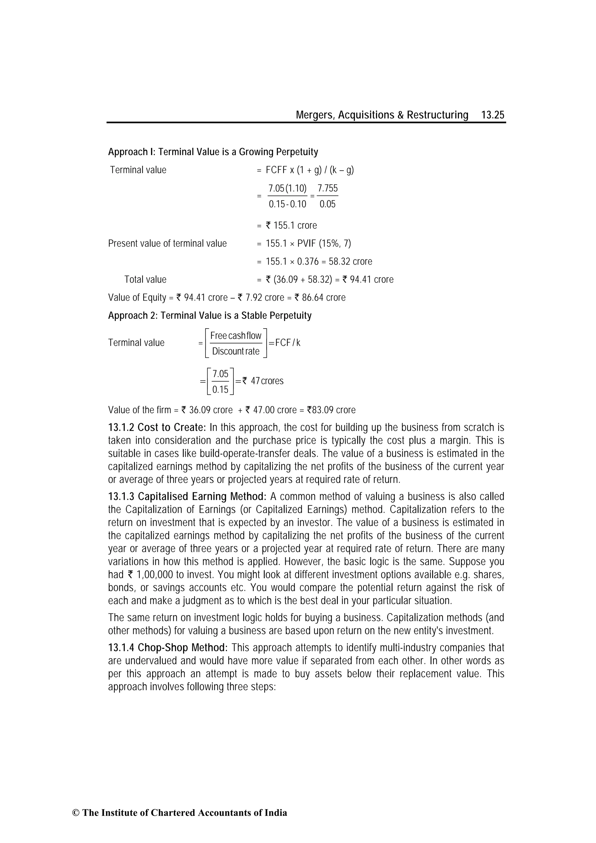 Mergers, Acquisitions & Restructuring 13.25
Approach I: Terminal Value is a Growing Perpetuity
Terminal value = FCFF x (1 + g) / (k – g)
=
7.05(1.10)
0.15-0.10
=
7.755
0.05
= ` 155.1 crore
Present value of terminal value = 155.1 × PVIF (15%, 7)
= 155.1 × 0.376 = 58.32 crore
Total value = ` (36.09 + 58.32) = ` 94.41 crore
Value of Equity = ` 94.41 crore – ` 7.92 crore = ` 86.64 crore
Approach 2: Terminal Value is a Stable Perpetuity
Terminal value =
Freecashflow
FCF/k
Discount rate
=
⎡ ⎤
⎢ ⎥
⎣ ⎦
7.05
47crores
0.15
= =
⎡ ⎤
⎢ ⎥⎣ ⎦
`
Value of the firm = ` 36.09 crore + ` 47.00 crore = `83.09 crore
13.1.2 Cost to Create: In this approach, the cost for building up the business from scratch is
taken into consideration and the purchase price is typically the cost plus a margin. This is
suitable in cases like build-operate-transfer deals. The value of a business is estimated in the
capitalized earnings method by capitalizing the net profits of the business of the current year
or average of three years or projected years at required rate of return.
13.1.3 Capitalised Earning Method: A common method of valuing a business is also called
the Capitalization of Earnings (or Capitalized Earnings) method. Capitalization refers to the
return on investment that is expected by an investor. The value of a business is estimated in
the capitalized earnings method by capitalizing the net profits of the business of the current
year or average of three years or a projected year at required rate of return. There are many
variations in how this method is applied. However, the basic logic is the same. Suppose you
hads` 1,00,000 to invest. You might look at different investment options available e.g. shares,
bonds, or savings accounts etc. You would compare the potential return against the risk of
each and make a judgment as to which is the best deal in your particular situation.
The same return on investment logic holds for buying a business. Capitalization methods (and
other methods) for valuing a business are based upon return on the new entity's investment.
13.1.4 Chop-Shop Method: This approach attempts to identify multi-industry companies that
are undervalued and would have more value if separated from each other. In other words as
per this approach an attempt is made to buy assets below their replacement value. This
approach involves following three steps:
© The Institute of Chartered Accountants of India
 