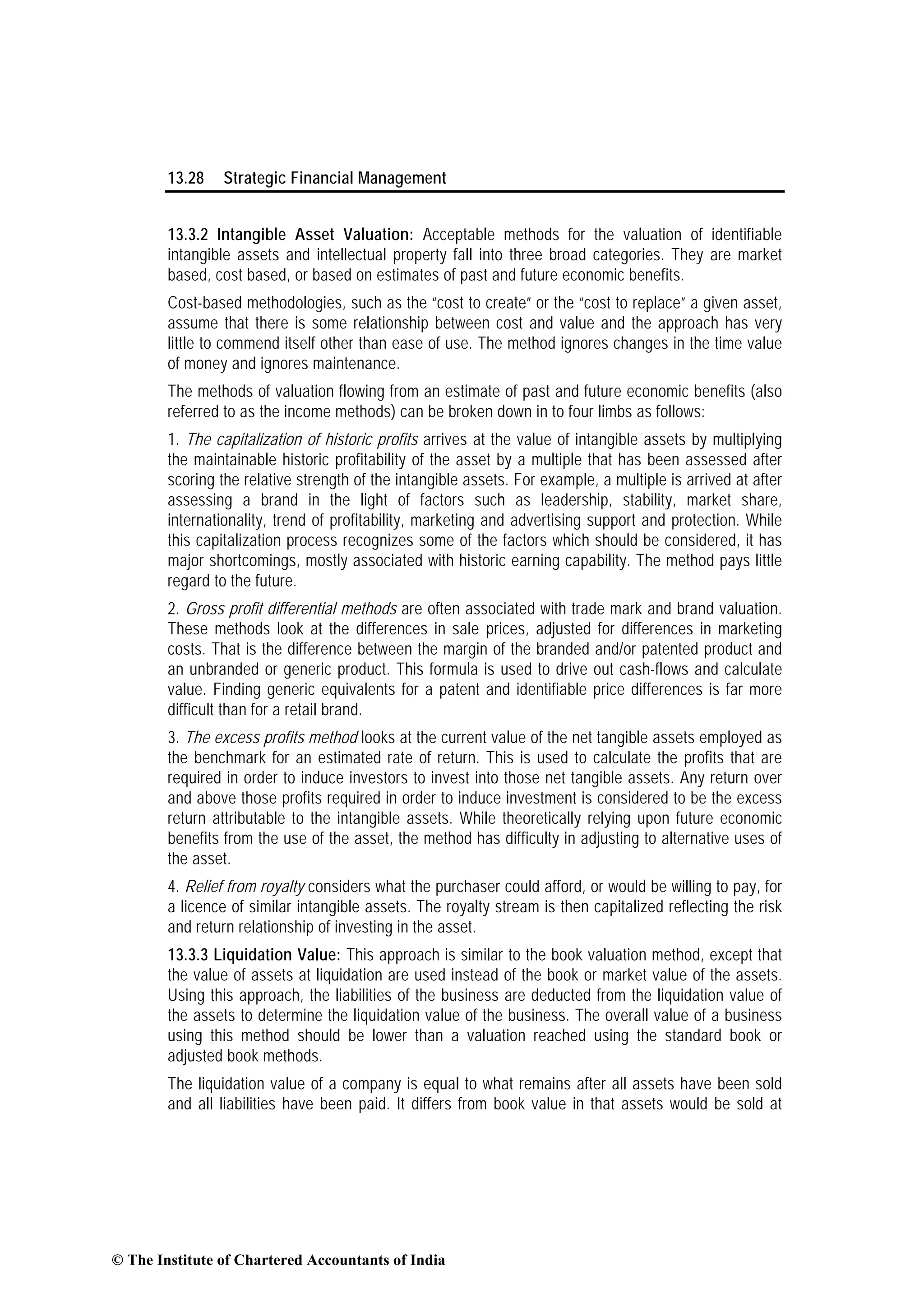13.28 Strategic Financial Management
13.3.2 Intangible Asset Valuation: Acceptable methods for the valuation of identifiable
intangible assets and intellectual property fall into three broad categories. They are market
based, cost based, or based on estimates of past and future economic benefits.
Cost-based methodologies, such as the “cost to create” or the “cost to replace” a given asset,
assume that there is some relationship between cost and value and the approach has very
little to commend itself other than ease of use. The method ignores changes in the time value
of money and ignores maintenance.
The methods of valuation flowing from an estimate of past and future economic benefits (also
referred to as the income methods) can be broken down in to four limbs as follows:
1. The capitalization of historic profits arrives at the value of intangible assets by multiplying
the maintainable historic profitability of the asset by a multiple that has been assessed after
scoring the relative strength of the intangible assets. For example, a multiple is arrived at after
assessing a brand in the light of factors such as leadership, stability, market share,
internationality, trend of profitability, marketing and advertising support and protection. While
this capitalization process recognizes some of the factors which should be considered, it has
major shortcomings, mostly associated with historic earning capability. The method pays little
regard to the future.
2. Gross profit differential methods are often associated with trade mark and brand valuation.
These methods look at the differences in sale prices, adjusted for differences in marketing
costs. That is the difference between the margin of the branded and/or patented product and
an unbranded or generic product. This formula is used to drive out cash-flows and calculate
value. Finding generic equivalents for a patent and identifiable price differences is far more
difficult than for a retail brand.
3. The excess profits method looks at the current value of the net tangible assets employed as
the benchmark for an estimated rate of return. This is used to calculate the profits that are
required in order to induce investors to invest into those net tangible assets. Any return over
and above those profits required in order to induce investment is considered to be the excess
return attributable to the intangible assets. While theoretically relying upon future economic
benefits from the use of the asset, the method has difficulty in adjusting to alternative uses of
the asset.
4. Relief from royalty considers what the purchaser could afford, or would be willing to pay, for
a licence of similar intangible assets. The royalty stream is then capitalized reflecting the risk
and return relationship of investing in the asset.
13.3.3 Liquidation Value: This approach is similar to the book valuation method, except that
the value of assets at liquidation are used instead of the book or market value of the assets.
Using this approach, the liabilities of the business are deducted from the liquidation value of
the assets to determine the liquidation value of the business. The overall value of a business
using this method should be lower than a valuation reached using the standard book or
adjusted book methods.
The liquidation value of a company is equal to what remains after all assets have been sold
and all liabilities have been paid. It differs from book value in that assets would be sold at
© The Institute of Chartered Accountants of India
 