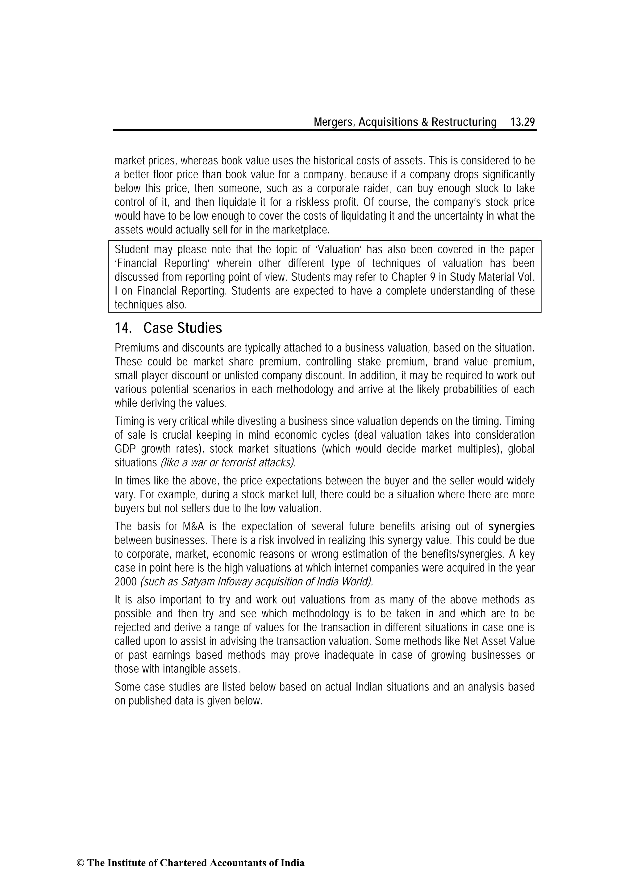 Mergers, Acquisitions & Restructuring 13.29
market prices, whereas book value uses the historical costs of assets. This is considered to be
a better floor price than book value for a company, because if a company drops significantly
below this price, then someone, such as a corporate raider, can buy enough stock to take
control of it, and then liquidate it for a riskless profit. Of course, the company’s stock price
would have to be low enough to cover the costs of liquidating it and the uncertainty in what the
assets would actually sell for in the marketplace.
Student may please note that the topic of ‘Valuation’ has also been covered in the paper
‘Financial Reporting’ wherein other different type of techniques of valuation has been
discussed from reporting point of view. Students may refer to Chapter 9 in Study Material Vol.
I on Financial Reporting. Students are expected to have a complete understanding of these
techniques also.
14. Case Studies
Premiums and discounts are typically attached to a business valuation, based on the situation.
These could be market share premium, controlling stake premium, brand value premium,
small player discount or unlisted company discount. In addition, it may be required to work out
various potential scenarios in each methodology and arrive at the likely probabilities of each
while deriving the values.
Timing is very critical while divesting a business since valuation depends on the timing. Timing
of sale is crucial keeping in mind economic cycles (deal valuation takes into consideration
GDP growth rates), stock market situations (which would decide market multiples), global
situations (like a war or terrorist attacks).
In times like the above, the price expectations between the buyer and the seller would widely
vary. For example, during a stock market lull, there could be a situation where there are more
buyers but not sellers due to the low valuation.
The basis for M&A is the expectation of several future benefits arising out of synergies
between businesses. There is a risk involved in realizing this synergy value. This could be due
to corporate, market, economic reasons or wrong estimation of the benefits/synergies. A key
case in point here is the high valuations at which internet companies were acquired in the year
2000 (such as Satyam Infoway acquisition of India World).
It is also important to try and work out valuations from as many of the above methods as
possible and then try and see which methodology is to be taken in and which are to be
rejected and derive a range of values for the transaction in different situations in case one is
called upon to assist in advising the transaction valuation. Some methods like Net Asset Value
or past earnings based methods may prove inadequate in case of growing businesses or
those with intangible assets.
Some case studies are listed below based on actual Indian situations and an analysis based
on published data is given below.
© The Institute of Chartered Accountants of India
 