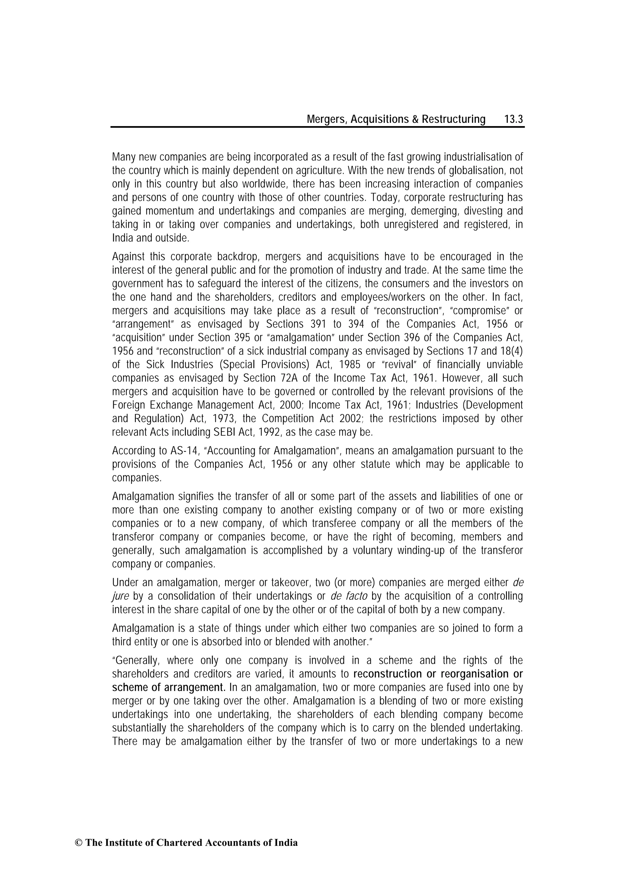 Mergers, Acquisitions & Restructuring 13.3
Many new companies are being incorporated as a result of the fast growing industrialisation of
the country which is mainly dependent on agriculture. With the new trends of globalisation, not
only in this country but also worldwide, there has been increasing interaction of companies
and persons of one country with those of other countries. Today, corporate restructuring has
gained momentum and undertakings and companies are merging, demerging, divesting and
taking in or taking over companies and undertakings, both unregistered and registered, in
India and outside.
Against this corporate backdrop, mergers and acquisitions have to be encouraged in the
interest of the general public and for the promotion of industry and trade. At the same time the
government has to safeguard the interest of the citizens, the consumers and the investors on
the one hand and the shareholders, creditors and employees/workers on the other. In fact,
mergers and acquisitions may take place as a result of “reconstruction”, “compromise” or
“arrangement” as envisaged by Sections 391 to 394 of the Companies Act, 1956 or
“acquisition” under Section 395 or “amalgamation” under Section 396 of the Companies Act,
1956 and “reconstruction” of a sick industrial company as envisaged by Sections 17 and 18(4)
of the Sick Industries (Special Provisions) Act, 1985 or “revival” of financially unviable
companies as envisaged by Section 72A of the Income Tax Act, 1961. However, all such
mergers and acquisition have to be governed or controlled by the relevant provisions of the
Foreign Exchange Management Act, 2000; Income Tax Act, 1961; Industries (Development
and Regulation) Act, 1973, the Competition Act 2002; the restrictions imposed by other
relevant Acts including SEBI Act, 1992, as the case may be.
According to AS-14, “Accounting for Amalgamation”, means an amalgamation pursuant to the
provisions of the Companies Act, 1956 or any other statute which may be applicable to
companies.
Amalgamation signifies the transfer of all or some part of the assets and liabilities of one or
more than one existing company to another existing company or of two or more existing
companies or to a new company, of which transferee company or all the members of the
transferor company or companies become, or have the right of becoming, members and
generally, such amalgamation is accomplished by a voluntary winding-up of the transferor
company or companies.
Under an amalgamation, merger or takeover, two (or more) companies are merged either de
jure by a consolidation of their undertakings or de facto by the acquisition of a controlling
interest in the share capital of one by the other or of the capital of both by a new company.
Amalgamation is a state of things under which either two companies are so joined to form a
third entity or one is absorbed into or blended with another.”
“Generally, where only one company is involved in a scheme and the rights of the
shareholders and creditors are varied, it amounts to reconstruction or reorganisation or
scheme of arrangement. In an amalgamation, two or more companies are fused into one by
merger or by one taking over the other. Amalgamation is a blending of two or more existing
undertakings into one undertaking, the shareholders of each blending company become
substantially the shareholders of the company which is to carry on the blended undertaking.
There may be amalgamation either by the transfer of two or more undertakings to a new
© The Institute of Chartered Accountants of India
 
