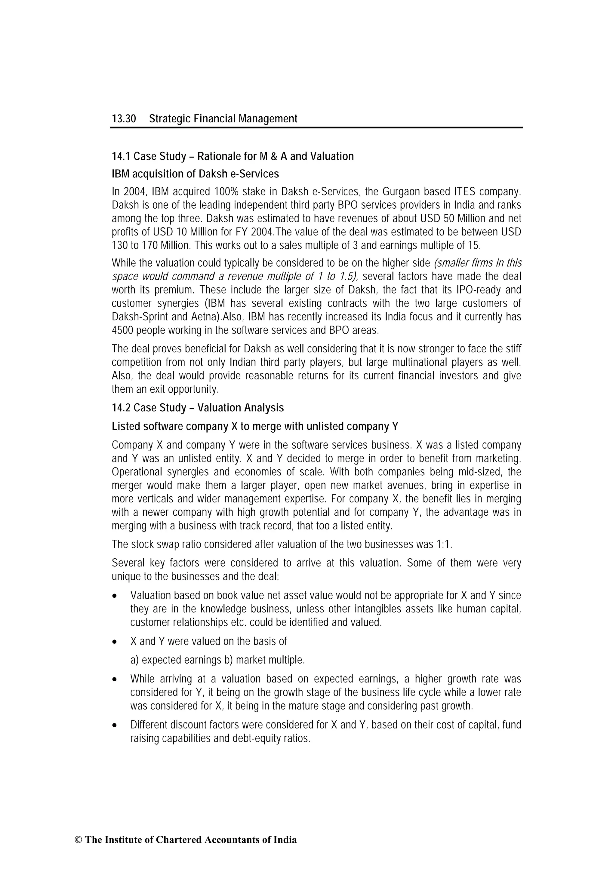 13.30 Strategic Financial Management
14.1 Case Study – Rationale for M & A and Valuation
IBM acquisition of Daksh e-Services
In 2004, IBM acquired 100% stake in Daksh e-Services, the Gurgaon based ITES company.
Daksh is one of the leading independent third party BPO services providers in India and ranks
among the top three. Daksh was estimated to have revenues of about USD 50 Million and net
profits of USD 10 Million for FY 2004.The value of the deal was estimated to be between USD
130 to 170 Million. This works out to a sales multiple of 3 and earnings multiple of 15.
While the valuation could typically be considered to be on the higher side (smaller firms in this
space would command a revenue multiple of 1 to 1.5), several factors have made the deal
worth its premium. These include the larger size of Daksh, the fact that its IPO-ready and
customer synergies (IBM has several existing contracts with the two large customers of
Daksh-Sprint and Aetna).Also, IBM has recently increased its India focus and it currently has
4500 people working in the software services and BPO areas.
The deal proves beneficial for Daksh as well considering that it is now stronger to face the stiff
competition from not only Indian third party players, but large multinational players as well.
Also, the deal would provide reasonable returns for its current financial investors and give
them an exit opportunity.
14.2 Case Study – Valuation Analysis
Listed software company X to merge with unlisted company Y
Company X and company Y were in the software services business. X was a listed company
and Y was an unlisted entity. X and Y decided to merge in order to benefit from marketing.
Operational synergies and economies of scale. With both companies being mid-sized, the
merger would make them a larger player, open new market avenues, bring in expertise in
more verticals and wider management expertise. For company X, the benefit lies in merging
with a newer company with high growth potential and for company Y, the advantage was in
merging with a business with track record, that too a listed entity.
The stock swap ratio considered after valuation of the two businesses was 1:1.
Several key factors were considered to arrive at this valuation. Some of them were very
unique to the businesses and the deal:
• Valuation based on book value net asset value would not be appropriate for X and Y since
they are in the knowledge business, unless other intangibles assets like human capital,
customer relationships etc. could be identified and valued.
• X and Y were valued on the basis of
a) expected earnings b) market multiple.
• While arriving at a valuation based on expected earnings, a higher growth rate was
considered for Y, it being on the growth stage of the business life cycle while a lower rate
was considered for X, it being in the mature stage and considering past growth.
• Different discount factors were considered for X and Y, based on their cost of capital, fund
raising capabilities and debt-equity ratios.
© The Institute of Chartered Accountants of India
 