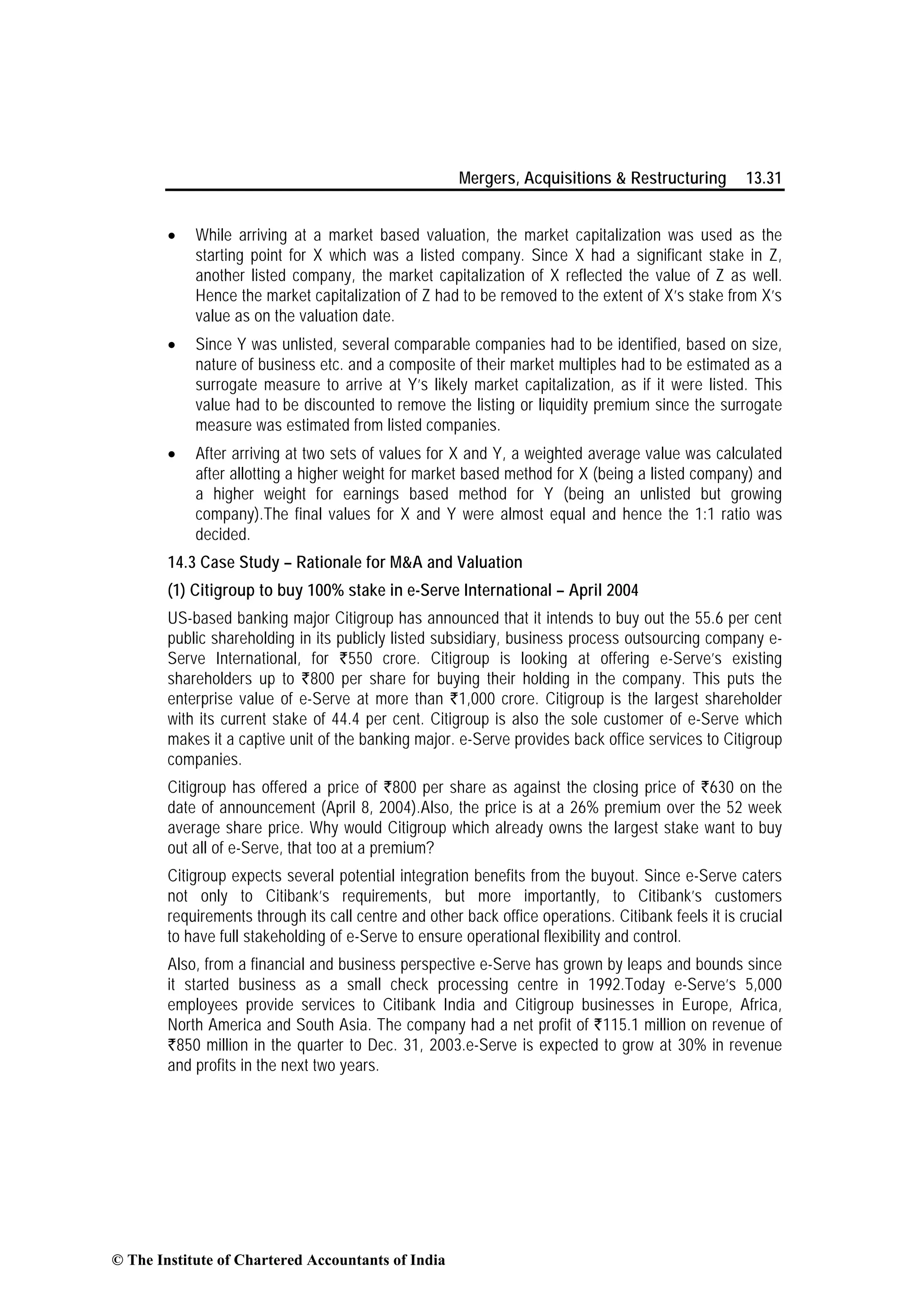 Mergers, Acquisitions & Restructuring 13.31
• While arriving at a market based valuation, the market capitalization was used as the
starting point for X which was a listed company. Since X had a significant stake in Z,
another listed company, the market capitalization of X reflected the value of Z as well.
Hence the market capitalization of Z had to be removed to the extent of X’s stake from X’s
value as on the valuation date.
• Since Y was unlisted, several comparable companies had to be identified, based on size,
nature of business etc. and a composite of their market multiples had to be estimated as a
surrogate measure to arrive at Y’s likely market capitalization, as if it were listed. This
value had to be discounted to remove the listing or liquidity premium since the surrogate
measure was estimated from listed companies.
• After arriving at two sets of values for X and Y, a weighted average value was calculated
after allotting a higher weight for market based method for X (being a listed company) and
a higher weight for earnings based method for Y (being an unlisted but growing
company).The final values for X and Y were almost equal and hence the 1:1 ratio was
decided.
14.3 Case Study – Rationale for M&A and Valuation
(1) Citigroup to buy 100% stake in e-Serve International – April 2004
US-based banking major Citigroup has announced that it intends to buy out the 55.6 per cent
public shareholding in its publicly listed subsidiary, business process outsourcing company e-
Serve International, for `550 crore. Citigroup is looking at offering e-Serve’s existing
shareholders up to `800 per share for buying their holding in the company. This puts the
enterprise value of e-Serve at more than `1,000 crore. Citigroup is the largest shareholder
with its current stake of 44.4 per cent. Citigroup is also the sole customer of e-Serve which
makes it a captive unit of the banking major. e-Serve provides back office services to Citigroup
companies.
Citigroup has offered a price of `800 per share as against the closing price of `630 on the
date of announcement (April 8, 2004).Also, the price is at a 26% premium over the 52 week
average share price. Why would Citigroup which already owns the largest stake want to buy
out all of e-Serve, that too at a premium?
Citigroup expects several potential integration benefits from the buyout. Since e-Serve caters
not only to Citibank’s requirements, but more importantly, to Citibank’s customers
requirements through its call centre and other back office operations. Citibank feels it is crucial
to have full stakeholding of e-Serve to ensure operational flexibility and control.
Also, from a financial and business perspective e-Serve has grown by leaps and bounds since
it started business as a small check processing centre in 1992.Today e-Serve’s 5,000
employees provide services to Citibank India and Citigroup businesses in Europe, Africa,
North America and South Asia. The company had a net profit of `115.1 million on revenue of
`850 million in the quarter to Dec. 31, 2003.e-Serve is expected to grow at 30% in revenue
and profits in the next two years.
© The Institute of Chartered Accountants of India
 