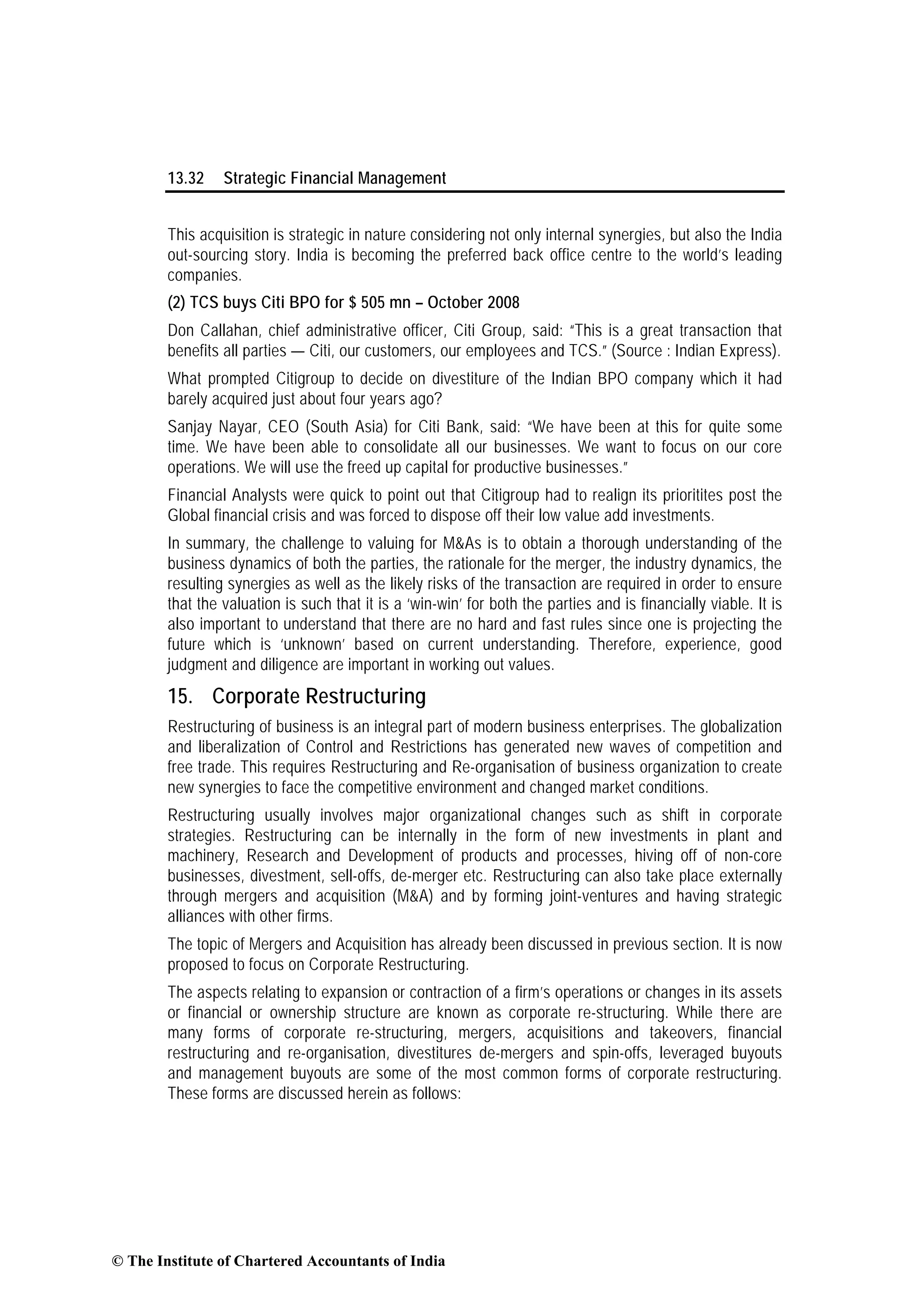 13.32 Strategic Financial Management
This acquisition is strategic in nature considering not only internal synergies, but also the India
out-sourcing story. India is becoming the preferred back office centre to the world’s leading
companies.
(2) TCS buys Citi BPO for $ 505 mn – October 2008
Don Callahan, chief administrative officer, Citi Group, said: “This is a great transaction that
benefits all parties — Citi, our customers, our employees and TCS.” (Source : Indian Express).
What prompted Citigroup to decide on divestiture of the Indian BPO company which it had
barely acquired just about four years ago?
Sanjay Nayar, CEO (South Asia) for Citi Bank, said: “We have been at this for quite some
time. We have been able to consolidate all our businesses. We want to focus on our core
operations. We will use the freed up capital for productive businesses.”
Financial Analysts were quick to point out that Citigroup had to realign its prioritites post the
Global financial crisis and was forced to dispose off their low value add investments.
In summary, the challenge to valuing for M&As is to obtain a thorough understanding of the
business dynamics of both the parties, the rationale for the merger, the industry dynamics, the
resulting synergies as well as the likely risks of the transaction are required in order to ensure
that the valuation is such that it is a ‘win-win’ for both the parties and is financially viable. It is
also important to understand that there are no hard and fast rules since one is projecting the
future which is ‘unknown’ based on current understanding. Therefore, experience, good
judgment and diligence are important in working out values.
15. Corporate Restructuring
Restructuring of business is an integral part of modern business enterprises. The globalization
and liberalization of Control and Restrictions has generated new waves of competition and
free trade. This requires Restructuring and Re-organisation of business organization to create
new synergies to face the competitive environment and changed market conditions.
Restructuring usually involves major organizational changes such as shift in corporate
strategies. Restructuring can be internally in the form of new investments in plant and
machinery, Research and Development of products and processes, hiving off of non-core
businesses, divestment, sell-offs, de-merger etc. Restructuring can also take place externally
through mergers and acquisition (M&A) and by forming joint-ventures and having strategic
alliances with other firms.
The topic of Mergers and Acquisition has already been discussed in previous section. It is now
proposed to focus on Corporate Restructuring.
The aspects relating to expansion or contraction of a firm’s operations or changes in its assets
or financial or ownership structure are known as corporate re-structuring. While there are
many forms of corporate re-structuring, mergers, acquisitions and takeovers, financial
restructuring and re-organisation, divestitures de-mergers and spin-offs, leveraged buyouts
and management buyouts are some of the most common forms of corporate restructuring.
These forms are discussed herein as follows:
© The Institute of Chartered Accountants of India
 