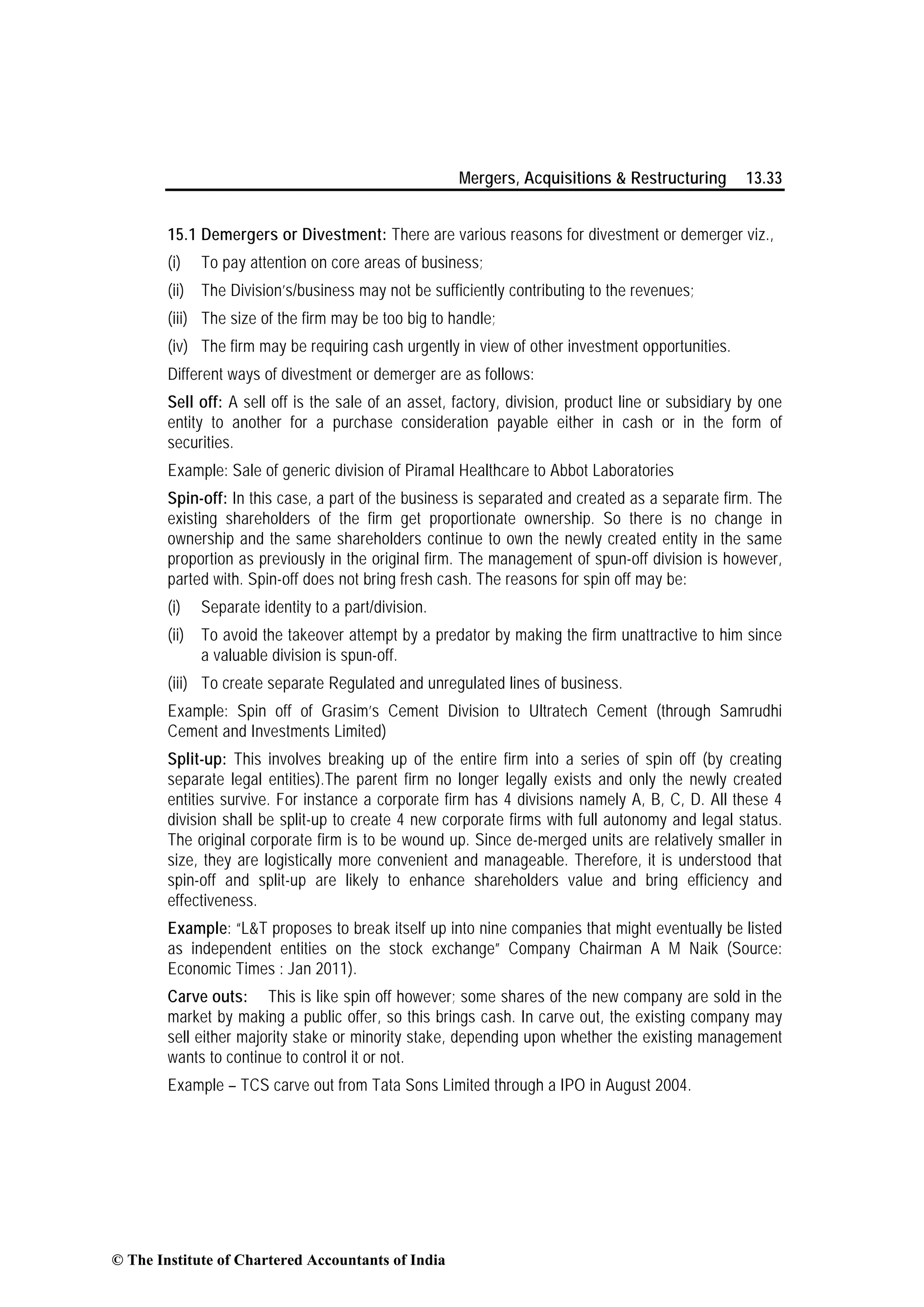 Mergers, Acquisitions & Restructuring 13.33
15.1 Demergers or Divestment: There are various reasons for divestment or demerger viz.,
(i) To pay attention on core areas of business;
(ii) The Division’s/business may not be sufficiently contributing to the revenues;
(iii) The size of the firm may be too big to handle;
(iv) The firm may be requiring cash urgently in view of other investment opportunities.
Different ways of divestment or demerger are as follows:
Sell off: A sell off is the sale of an asset, factory, division, product line or subsidiary by one
entity to another for a purchase consideration payable either in cash or in the form of
securities.
Example: Sale of generic division of Piramal Healthcare to Abbot Laboratories
Spin-off: In this case, a part of the business is separated and created as a separate firm. The
existing shareholders of the firm get proportionate ownership. So there is no change in
ownership and the same shareholders continue to own the newly created entity in the same
proportion as previously in the original firm. The management of spun-off division is however,
parted with. Spin-off does not bring fresh cash. The reasons for spin off may be:
(i) Separate identity to a part/division.
(ii) To avoid the takeover attempt by a predator by making the firm unattractive to him since
a valuable division is spun-off.
(iii) To create separate Regulated and unregulated lines of business.
Example: Spin off of Grasim’s Cement Division to Ultratech Cement (through Samrudhi
Cement and Investments Limited)
Split-up: This involves breaking up of the entire firm into a series of spin off (by creating
separate legal entities).The parent firm no longer legally exists and only the newly created
entities survive. For instance a corporate firm has 4 divisions namely A, B, C, D. All these 4
division shall be split-up to create 4 new corporate firms with full autonomy and legal status.
The original corporate firm is to be wound up. Since de-merged units are relatively smaller in
size, they are logistically more convenient and manageable. Therefore, it is understood that
spin-off and split-up are likely to enhance shareholders value and bring efficiency and
effectiveness.
Example: “L&T proposes to break itself up into nine companies that might eventually be listed
as independent entities on the stock exchange” Company Chairman A M Naik (Source:
Economic Times : Jan 2011).
Carve outs: This is like spin off however; some shares of the new company are sold in the
market by making a public offer, so this brings cash. In carve out, the existing company may
sell either majority stake or minority stake, depending upon whether the existing management
wants to continue to control it or not.
Example – TCS carve out from Tata Sons Limited through a IPO in August 2004.
© The Institute of Chartered Accountants of India
 