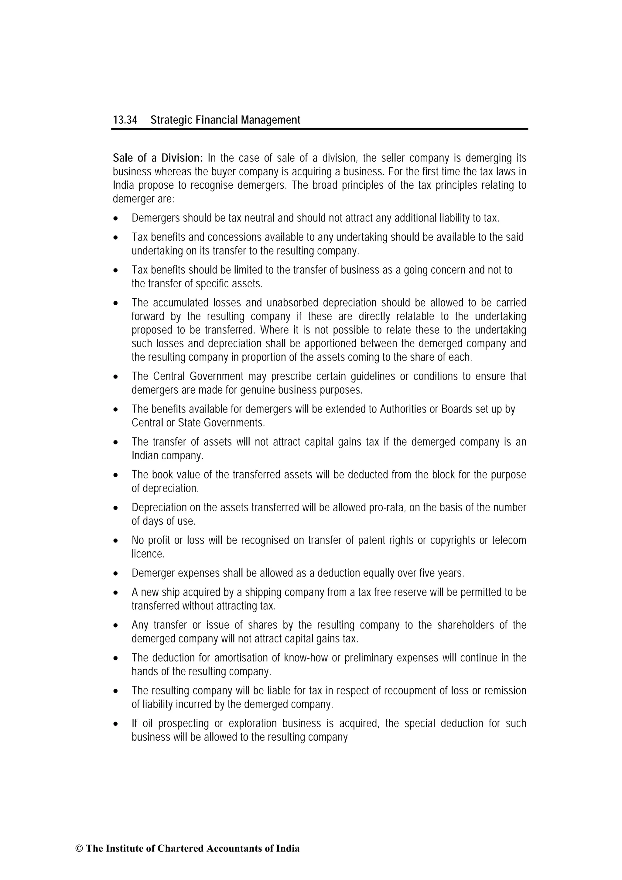 13.34 Strategic Financial Management
Sale of a Division: In the case of sale of a division, the seller company is demerging its
business whereas the buyer company is acquiring a business. For the first time the tax laws in
India propose to recognise demergers. The broad principles of the tax principles relating to
demerger are:
• Demergers should be tax neutral and should not attract any additional liability to tax.
• Tax benefits and concessions available to any undertaking should be available to the said
undertaking on its transfer to the resulting company.
• Tax benefits should be limited to the transfer of business as a going concern and not to
the transfer of specific assets.
• The accumulated losses and unabsorbed depreciation should be allowed to be carried
forward by the resulting company if these are directly relatable to the undertaking
proposed to be transferred. Where it is not possible to relate these to the undertaking
such losses and depreciation shall be apportioned between the demerged company and
the resulting company in proportion of the assets coming to the share of each.
• The Central Government may prescribe certain guidelines or conditions to ensure that
demergers are made for genuine business purposes.
• The benefits available for demergers will be extended to Authorities or Boards set up by
Central or State Governments.
• The transfer of assets will not attract capital gains tax if the demerged company is an
Indian company.
• The book value of the transferred assets will be deducted from the block for the purpose
of depreciation.
• Depreciation on the assets transferred will be allowed pro-rata, on the basis of the number
of days of use.
• No profit or loss will be recognised on transfer of patent rights or copyrights or telecom
licence.
• Demerger expenses shall be allowed as a deduction equally over five years.
• A new ship acquired by a shipping company from a tax free reserve will be permitted to be
transferred without attracting tax.
• Any transfer or issue of shares by the resulting company to the shareholders of the
demerged company will not attract capital gains tax.
• The deduction for amortisation of know-how or preliminary expenses will continue in the
hands of the resulting company.
• The resulting company will be liable for tax in respect of recoupment of loss or remission
of liability incurred by the demerged company.
• If oil prospecting or exploration business is acquired, the special deduction for such
business will be allowed to the resulting company
© The Institute of Chartered Accountants of India
 