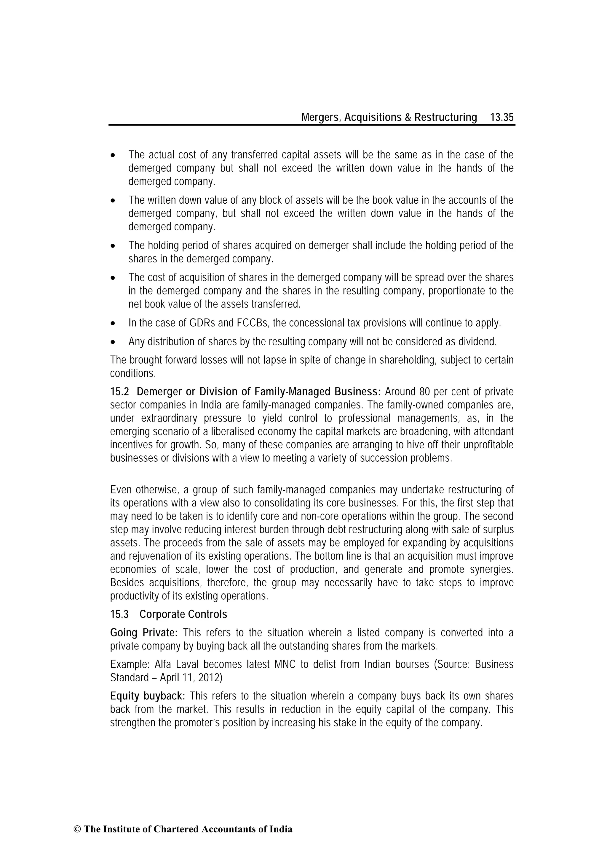 Mergers, Acquisitions & Restructuring 13.35
• The actual cost of any transferred capital assets will be the same as in the case of the
demerged company but shall not exceed the written down value in the hands of the
demerged company.
• The written down value of any block of assets will be the book value in the accounts of the
demerged company, but shall not exceed the written down value in the hands of the
demerged company.
• The holding period of shares acquired on demerger shall include the holding period of the
shares in the demerged company.
• The cost of acquisition of shares in the demerged company will be spread over the shares
in the demerged company and the shares in the resulting company, proportionate to the
net book value of the assets transferred.
• In the case of GDRs and FCCBs, the concessional tax provisions will continue to apply.
• Any distribution of shares by the resulting company will not be considered as dividend.
The brought forward losses will not lapse in spite of change in shareholding, subject to certain
conditions.
15.2 Demerger or Division of Family-Managed Business: Around 80 per cent of private
sector companies in India are family-managed companies. The family-owned companies are,
under extraordinary pressure to yield control to professional managements, as, in the
emerging scenario of a liberalised economy the capital markets are broadening, with attendant
incentives for growth. So, many of these companies are arranging to hive off their unprofitable
businesses or divisions with a view to meeting a variety of succession problems.
Even otherwise, a group of such family-managed companies may undertake restructuring of
its operations with a view also to consolidating its core businesses. For this, the first step that
may need to be taken is to identify core and non-core operations within the group. The second
step may involve reducing interest burden through debt restructuring along with sale of surplus
assets. The proceeds from the sale of assets may be employed for expanding by acquisitions
and rejuvenation of its existing operations. The bottom line is that an acquisition must improve
economies of scale, lower the cost of production, and generate and promote synergies.
Besides acquisitions, therefore, the group may necessarily have to take steps to improve
productivity of its existing operations.
15.3 Corporate Controls
Going Private: This refers to the situation wherein a listed company is converted into a
private company by buying back all the outstanding shares from the markets.
Example: Alfa Laval becomes latest MNC to delist from Indian bourses (Source: Business
Standard – April 11, 2012)
Equity buyback: This refers to the situation wherein a company buys back its own shares
back from the market. This results in reduction in the equity capital of the company. This
strengthen the promoter’s position by increasing his stake in the equity of the company.
© The Institute of Chartered Accountants of India
 