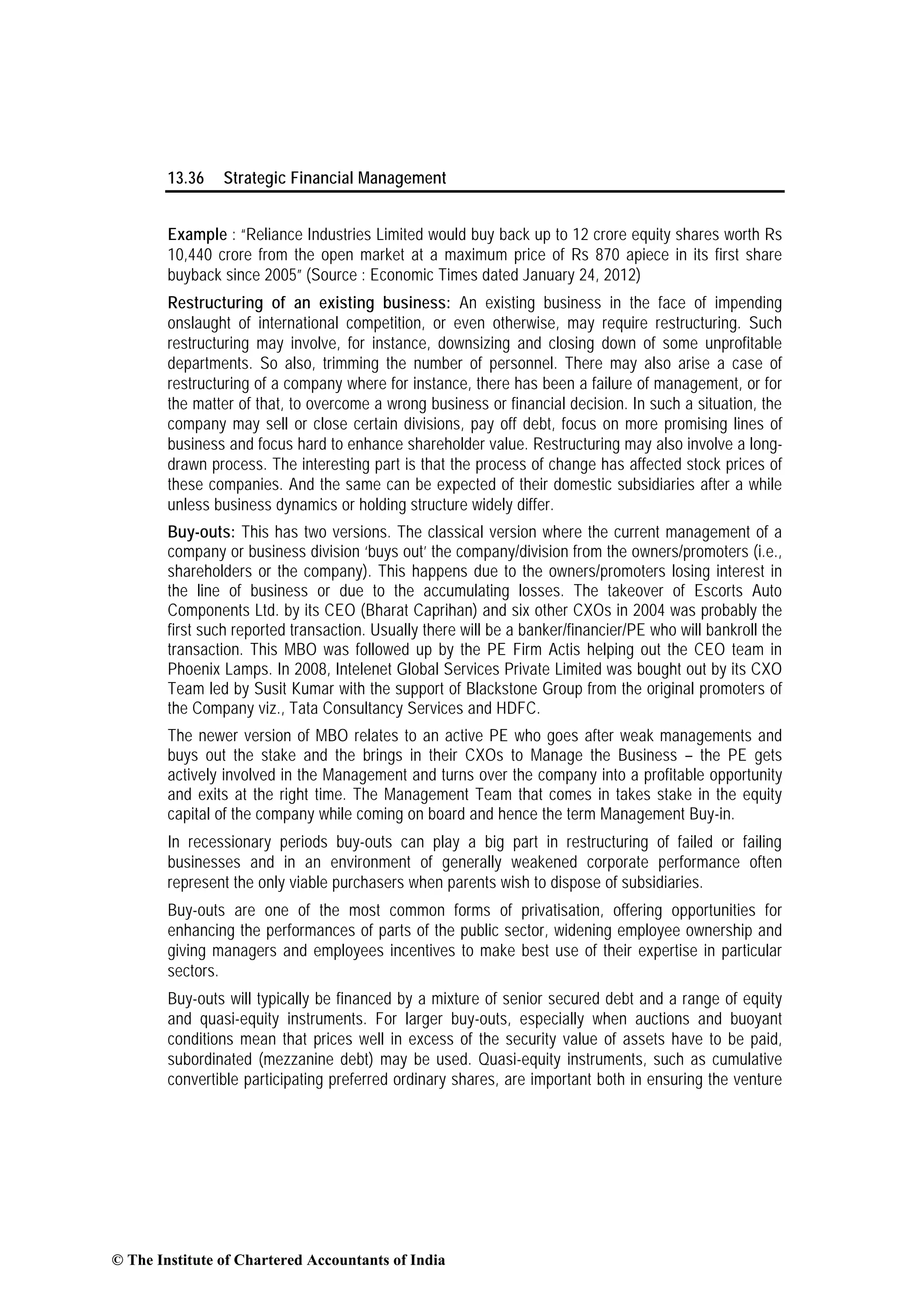13.36 Strategic Financial Management
Example : “Reliance Industries Limited would buy back up to 12 crore equity shares worth Rs
10,440 crore from the open market at a maximum price of Rs 870 apiece in its first share
buyback since 2005” (Source : Economic Times dated January 24, 2012)
Restructuring of an existing business: An existing business in the face of impending
onslaught of international competition, or even otherwise, may require restructuring. Such
restructuring may involve, for instance, downsizing and closing down of some unprofitable
departments. So also, trimming the number of personnel. There may also arise a case of
restructuring of a company where for instance, there has been a failure of management, or for
the matter of that, to overcome a wrong business or financial decision. In such a situation, the
company may sell or close certain divisions, pay off debt, focus on more promising lines of
business and focus hard to enhance shareholder value. Restructuring may also involve a long-
drawn process. The interesting part is that the process of change has affected stock prices of
these companies. And the same can be expected of their domestic subsidiaries after a while
unless business dynamics or holding structure widely differ.
Buy-outs: This has two versions. The classical version where the current management of a
company or business division ‘buys out’ the company/division from the owners/promoters (i.e.,
shareholders or the company). This happens due to the owners/promoters losing interest in
the line of business or due to the accumulating losses. The takeover of Escorts Auto
Components Ltd. by its CEO (Bharat Caprihan) and six other CXOs in 2004 was probably the
first such reported transaction. Usually there will be a banker/financier/PE who will bankroll the
transaction. This MBO was followed up by the PE Firm Actis helping out the CEO team in
Phoenix Lamps. In 2008, Intelenet Global Services Private Limited was bought out by its CXO
Team led by Susit Kumar with the support of Blackstone Group from the original promoters of
the Company viz., Tata Consultancy Services and HDFC.
The newer version of MBO relates to an active PE who goes after weak managements and
buys out the stake and the brings in their CXOs to Manage the Business – the PE gets
actively involved in the Management and turns over the company into a profitable opportunity
and exits at the right time. The Management Team that comes in takes stake in the equity
capital of the company while coming on board and hence the term Management Buy-in.
In recessionary periods buy-outs can play a big part in restructuring of failed or failing
businesses and in an environment of generally weakened corporate performance often
represent the only viable purchasers when parents wish to dispose of subsidiaries.
Buy-outs are one of the most common forms of privatisation, offering opportunities for
enhancing the performances of parts of the public sector, widening employee ownership and
giving managers and employees incentives to make best use of their expertise in particular
sectors.
Buy-outs will typically be financed by a mixture of senior secured debt and a range of equity
and quasi-equity instruments. For larger buy-outs, especially when auctions and buoyant
conditions mean that prices well in excess of the security value of assets have to be paid,
subordinated (mezzanine debt) may be used. Quasi-equity instruments, such as cumulative
convertible participating preferred ordinary shares, are important both in ensuring the venture
© The Institute of Chartered Accountants of India
 