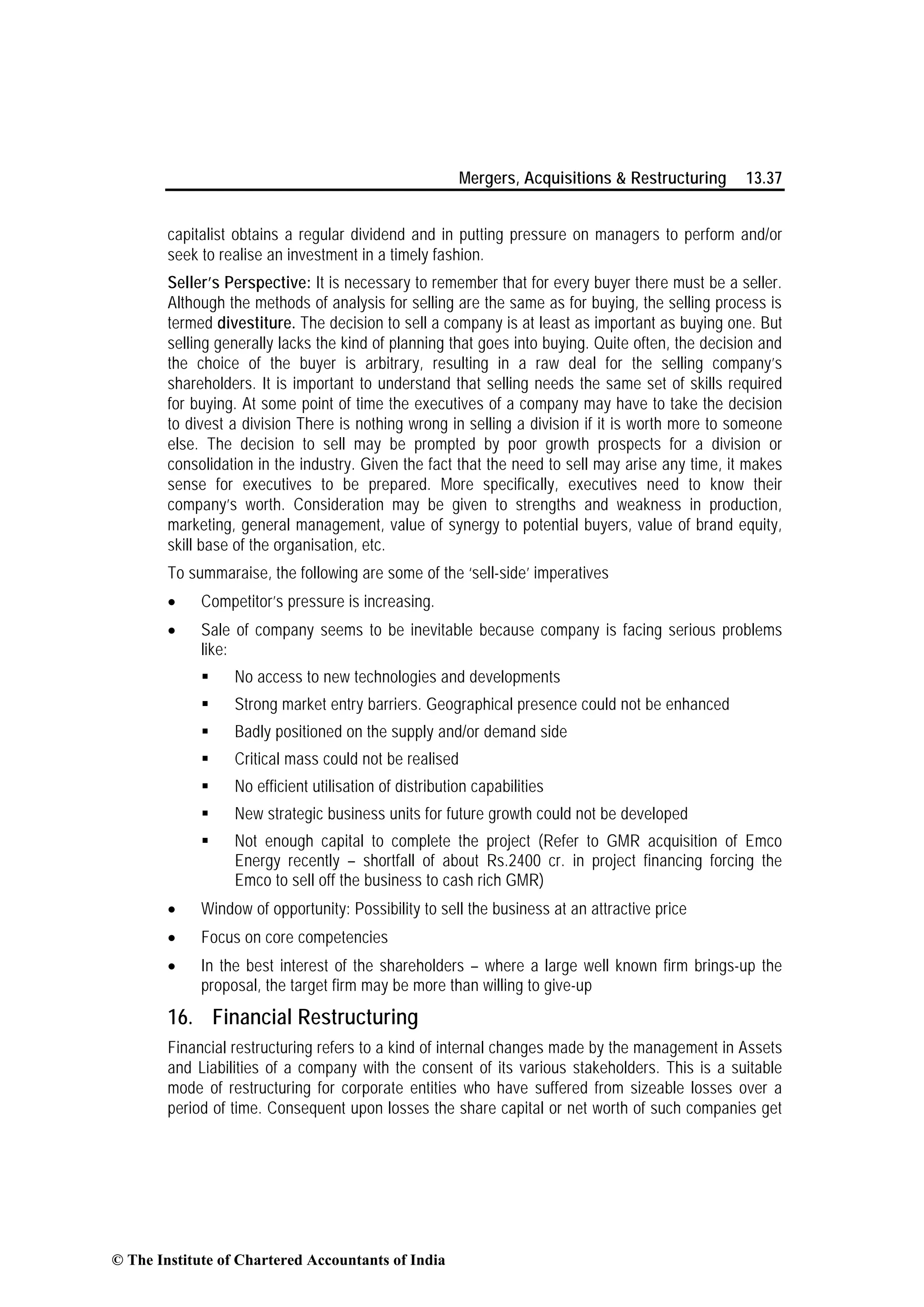 Mergers, Acquisitions & Restructuring 13.37
capitalist obtains a regular dividend and in putting pressure on managers to perform and/or
seek to realise an investment in a timely fashion.
Seller’s Perspective: It is necessary to remember that for every buyer there must be a seller.
Although the methods of analysis for selling are the same as for buying, the selling process is
termed divestiture. The decision to sell a company is at least as important as buying one. But
selling generally lacks the kind of planning that goes into buying. Quite often, the decision and
the choice of the buyer is arbitrary, resulting in a raw deal for the selling company’s
shareholders. It is important to understand that selling needs the same set of skills required
for buying. At some point of time the executives of a company may have to take the decision
to divest a division There is nothing wrong in selling a division if it is worth more to someone
else. The decision to sell may be prompted by poor growth prospects for a division or
consolidation in the industry. Given the fact that the need to sell may arise any time, it makes
sense for executives to be prepared. More specifically, executives need to know their
company’s worth. Consideration may be given to strengths and weakness in production,
marketing, general management, value of synergy to potential buyers, value of brand equity,
skill base of the organisation, etc.
To summaraise, the following are some of the ‘sell-side’ imperatives
• Competitor’s pressure is increasing.
• Sale of company seems to be inevitable because company is facing serious problems
like:
No access to new technologies and developments
Strong market entry barriers. Geographical presence could not be enhanced
Badly positioned on the supply and/or demand side
Critical mass could not be realised
No efficient utilisation of distribution capabilities
New strategic business units for future growth could not be developed
Not enough capital to complete the project (Refer to GMR acquisition of Emco
Energy recently – shortfall of about Rs.2400 cr. in project financing forcing the
Emco to sell off the business to cash rich GMR)
• Window of opportunity: Possibility to sell the business at an attractive price
• Focus on core competencies
• In the best interest of the shareholders – where a large well known firm brings-up the
proposal, the target firm may be more than willing to give-up
16. Financial Restructuring
Financial restructuring refers to a kind of internal changes made by the management in Assets
and Liabilities of a company with the consent of its various stakeholders. This is a suitable
mode of restructuring for corporate entities who have suffered from sizeable losses over a
period of time. Consequent upon losses the share capital or net worth of such companies get
© The Institute of Chartered Accountants of India
 