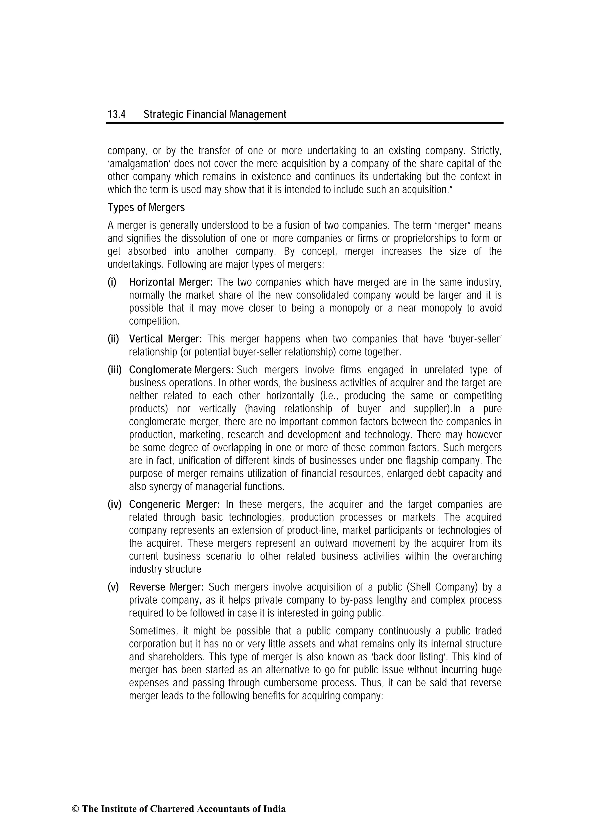 13.4 Strategic Financial Management
company, or by the transfer of one or more undertaking to an existing company. Strictly,
‘amalgamation’ does not cover the mere acquisition by a company of the share capital of the
other company which remains in existence and continues its undertaking but the context in
which the term is used may show that it is intended to include such an acquisition.”
Types of Mergers
A merger is generally understood to be a fusion of two companies. The term “merger” means
and signifies the dissolution of one or more companies or firms or proprietorships to form or
get absorbed into another company. By concept, merger increases the size of the
undertakings. Following are major types of mergers:
(i) Horizontal Merger: The two companies which have merged are in the same industry,
normally the market share of the new consolidated company would be larger and it is
possible that it may move closer to being a monopoly or a near monopoly to avoid
competition.
(ii) Vertical Merger: This merger happens when two companies that have ‘buyer-seller’
relationship (or potential buyer-seller relationship) come together.
(iii) Conglomerate Mergers: Such mergers involve firms engaged in unrelated type of
business operations. In other words, the business activities of acquirer and the target are
neither related to each other horizontally (i.e., producing the same or competiting
products) nor vertically (having relationship of buyer and supplier).In a pure
conglomerate merger, there are no important common factors between the companies in
production, marketing, research and development and technology. There may however
be some degree of overlapping in one or more of these common factors. Such mergers
are in fact, unification of different kinds of businesses under one flagship company. The
purpose of merger remains utilization of financial resources, enlarged debt capacity and
also synergy of managerial functions.
(iv) Congeneric Merger: In these mergers, the acquirer and the target companies are
related through basic technologies, production processes or markets. The acquired
company represents an extension of product-line, market participants or technologies of
the acquirer. These mergers represent an outward movement by the acquirer from its
current business scenario to other related business activities within the overarching
industry structure
(v) Reverse Merger: Such mergers involve acquisition of a public (Shell Company) by a
private company, as it helps private company to by-pass lengthy and complex process
required to be followed in case it is interested in going public.
Sometimes, it might be possible that a public company continuously a public traded
corporation but it has no or very little assets and what remains only its internal structure
and shareholders. This type of merger is also known as ‘back door listing’. This kind of
merger has been started as an alternative to go for public issue without incurring huge
expenses and passing through cumbersome process. Thus, it can be said that reverse
merger leads to the following benefits for acquiring company:
© The Institute of Chartered Accountants of India
 