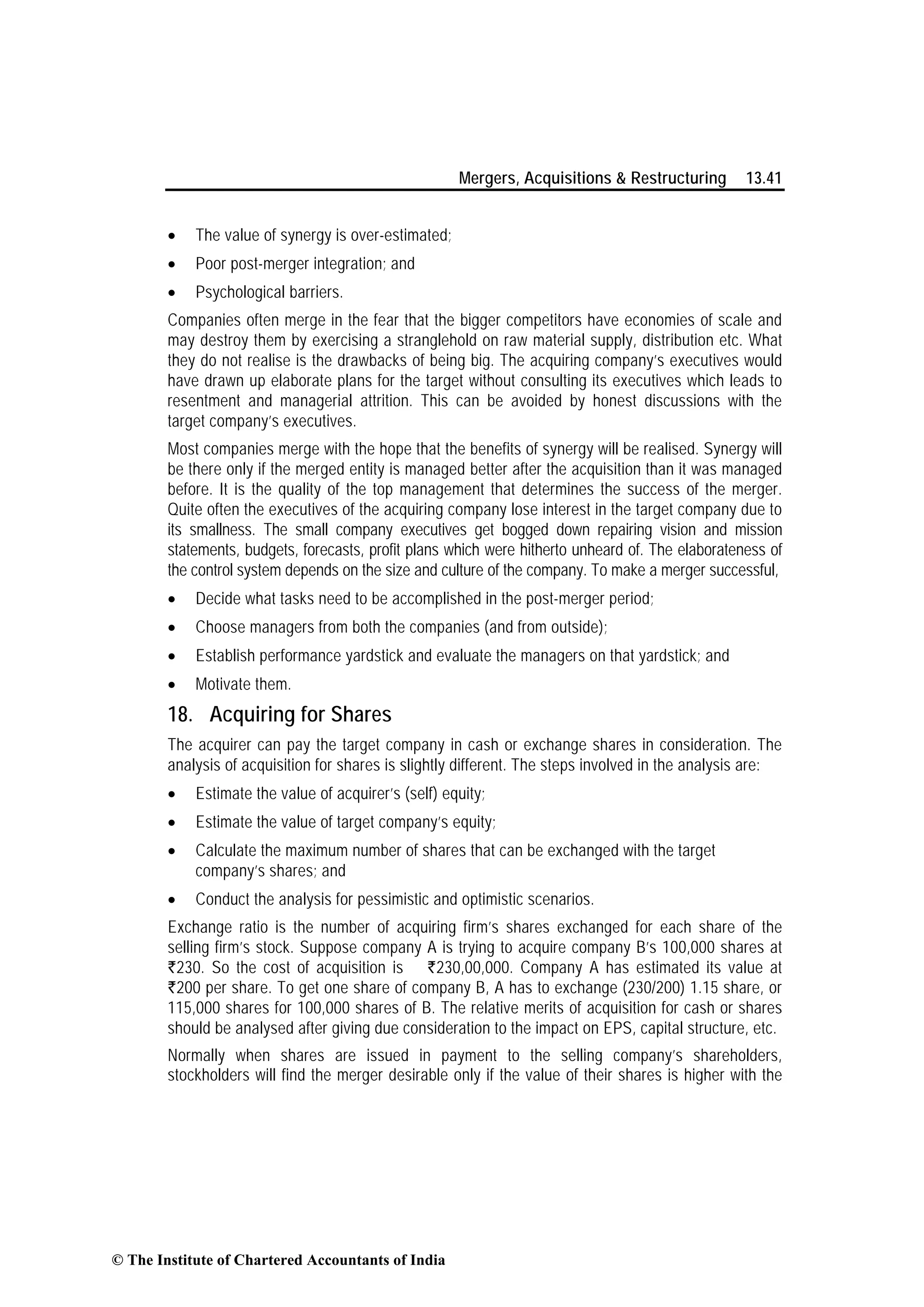 Mergers, Acquisitions & Restructuring 13.41
• The value of synergy is over-estimated;
• Poor post-merger integration; and
• Psychological barriers.
Companies often merge in the fear that the bigger competitors have economies of scale and
may destroy them by exercising a stranglehold on raw material supply, distribution etc. What
they do not realise is the drawbacks of being big. The acquiring company’s executives would
have drawn up elaborate plans for the target without consulting its executives which leads to
resentment and managerial attrition. This can be avoided by honest discussions with the
target company’s executives.
Most companies merge with the hope that the benefits of synergy will be realised. Synergy will
be there only if the merged entity is managed better after the acquisition than it was managed
before. It is the quality of the top management that determines the success of the merger.
Quite often the executives of the acquiring company lose interest in the target company due to
its smallness. The small company executives get bogged down repairing vision and mission
statements, budgets, forecasts, profit plans which were hitherto unheard of. The elaborateness of
the control system depends on the size and culture of the company. To make a merger successful,
• Decide what tasks need to be accomplished in the post-merger period;
• Choose managers from both the companies (and from outside);
• Establish performance yardstick and evaluate the managers on that yardstick; and
• Motivate them.
18. Acquiring for Shares
The acquirer can pay the target company in cash or exchange shares in consideration. The
analysis of acquisition for shares is slightly different. The steps involved in the analysis are:
• Estimate the value of acquirer’s (self) equity;
• Estimate the value of target company’s equity;
• Calculate the maximum number of shares that can be exchanged with the target
company’s shares; and
• Conduct the analysis for pessimistic and optimistic scenarios.
Exchange ratio is the number of acquiring firm’s shares exchanged for each share of the
selling firm’s stock. Suppose company A is trying to acquire company B’s 100,000 shares at
`230. So the cost of acquisition is Rs`230,00,000. Company A has estimated its value at
`200 per share. To get one share of company B, A has to exchange (230/200) 1.15 share, or
115,000 shares for 100,000 shares of B. The relative merits of acquisition for cash or shares
should be analysed after giving due consideration to the impact on EPS, capital structure, etc.
Normally when shares are issued in payment to the selling company’s shareholders,
stockholders will find the merger desirable only if the value of their shares is higher with the
© The Institute of Chartered Accountants of India
 