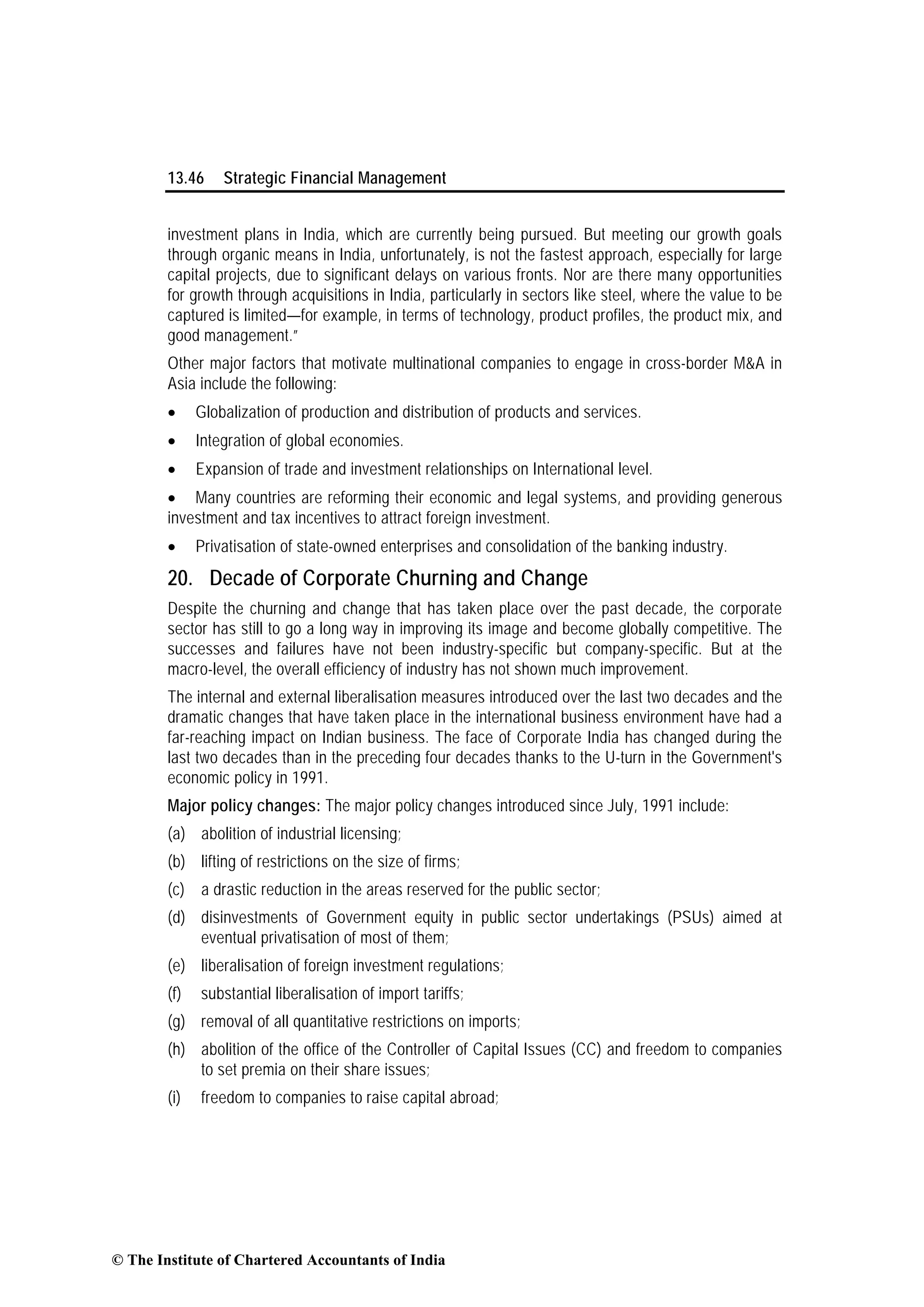 13.46 Strategic Financial Management
investment plans in India, which are currently being pursued. But meeting our growth goals
through organic means in India, unfortunately, is not the fastest approach, especially for large
capital projects, due to significant delays on various fronts. Nor are there many opportunities
for growth through acquisitions in India, particularly in sectors like steel, where the value to be
captured is limited—for example, in terms of technology, product profiles, the product mix, and
good management.”
Other major factors that motivate multinational companies to engage in cross-border M&A in
Asia include the following:
• Globalization of production and distribution of products and services.
• Integration of global economies.
• Expansion of trade and investment relationships on International level.
• Many countries are reforming their economic and legal systems, and providing generous
investment and tax incentives to attract foreign investment.
• Privatisation of state-owned enterprises and consolidation of the banking industry.
20. Decade of Corporate Churning and Change
Despite the churning and change that has taken place over the past decade, the corporate
sector has still to go a long way in improving its image and become globally competitive. The
successes and failures have not been industry-specific but company-specific. But at the
macro-level, the overall efficiency of industry has not shown much improvement.
The internal and external liberalisation measures introduced over the last two decades and the
dramatic changes that have taken place in the international business environment have had a
far-reaching impact on Indian business. The face of Corporate India has changed during the
last two decades than in the preceding four decades thanks to the U-turn in the Government's
economic policy in 1991.
Major policy changes: The major policy changes introduced since July, 1991 include:
(a) abolition of industrial licensing;
(b) lifting of restrictions on the size of firms;
(c) a drastic reduction in the areas reserved for the public sector;
(d) disinvestments of Government equity in public sector undertakings (PSUs) aimed at
eventual privatisation of most of them;
(e) liberalisation of foreign investment regulations;
(f) substantial liberalisation of import tariffs;
(g) removal of all quantitative restrictions on imports;
(h) abolition of the office of the Controller of Capital Issues (CC) and freedom to companies
to set premia on their share issues;
(i) freedom to companies to raise capital abroad;
© The Institute of Chartered Accountants of India
 