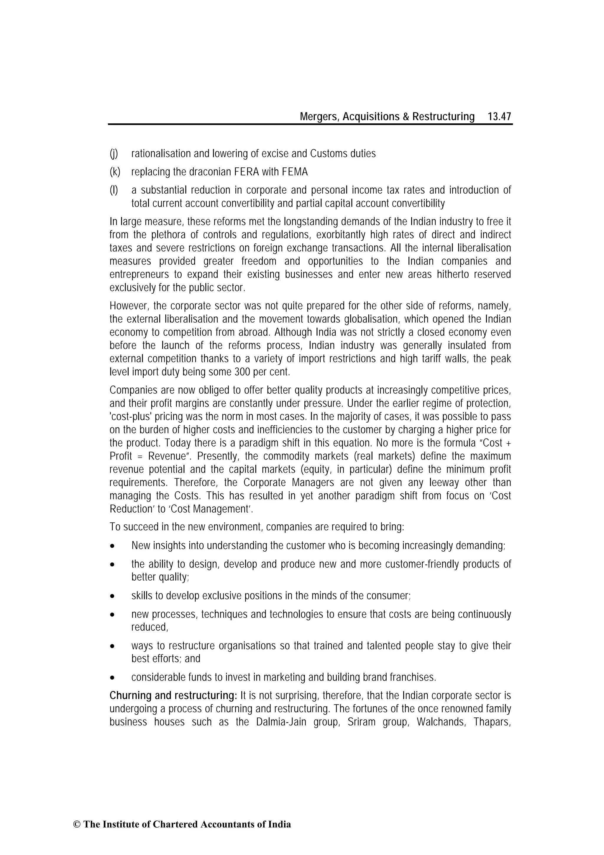 Mergers, Acquisitions & Restructuring 13.47
(j) rationalisation and lowering of excise and Customs duties
(k) replacing the draconian FERA with FEMA
(l) a substantial reduction in corporate and personal income tax rates and introduction of
total current account convertibility and partial capital account convertibility
In large measure, these reforms met the longstanding demands of the Indian industry to free it
from the plethora of controls and regulations, exorbitantly high rates of direct and indirect
taxes and severe restrictions on foreign exchange transactions. All the internal liberalisation
measures provided greater freedom and opportunities to the Indian companies and
entrepreneurs to expand their existing businesses and enter new areas hitherto reserved
exclusively for the public sector.
However, the corporate sector was not quite prepared for the other side of reforms, namely,
the external liberalisation and the movement towards globalisation, which opened the Indian
economy to competition from abroad. Although India was not strictly a closed economy even
before the launch of the reforms process, Indian industry was generally insulated from
external competition thanks to a variety of import restrictions and high tariff walls, the peak
level import duty being some 300 per cent.
Companies are now obliged to offer better quality products at increasingly competitive prices,
and their profit margins are constantly under pressure. Under the earlier regime of protection,
'cost-plus' pricing was the norm in most cases. In the majority of cases, it was possible to pass
on the burden of higher costs and inefficiencies to the customer by charging a higher price for
the product. Today there is a paradigm shift in this equation. No more is the formula “Cost +
Profit = Revenue”. Presently, the commodity markets (real markets) define the maximum
revenue potential and the capital markets (equity, in particular) define the minimum profit
requirements. Therefore, the Corporate Managers are not given any leeway other than
managing the Costs. This has resulted in yet another paradigm shift from focus on ‘Cost
Reduction’ to ‘Cost Management’.
To succeed in the new environment, companies are required to bring:
• New insights into understanding the customer who is becoming increasingly demanding;
• the ability to design, develop and produce new and more customer-friendly products of
better quality;
• skills to develop exclusive positions in the minds of the consumer;
• new processes, techniques and technologies to ensure that costs are being continuously
reduced,
• ways to restructure organisations so that trained and talented people stay to give their
best efforts; and
• considerable funds to invest in marketing and building brand franchises.
Churning and restructuring: It is not surprising, therefore, that the Indian corporate sector is
undergoing a process of churning and restructuring. The fortunes of the once renowned family
business houses such as the Dalmia-Jain group, Sriram group, Walchands, Thapars,
© The Institute of Chartered Accountants of India
 