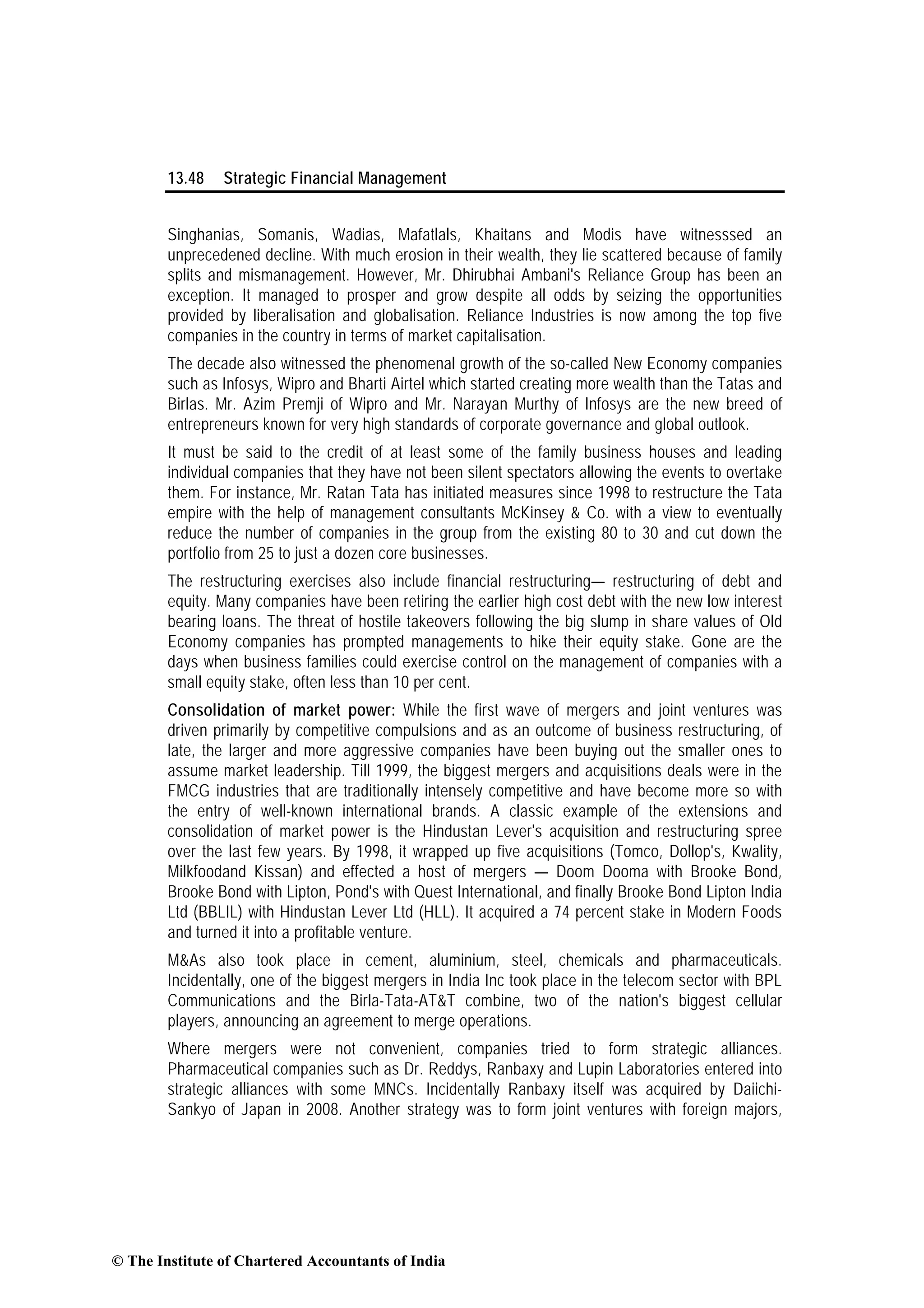 13.48 Strategic Financial Management
Singhanias, Somanis, Wadias, Mafatlals, Khaitans and Modis have witnesssed an
unprecedened decline. With much erosion in their wealth, they lie scattered because of family
splits and mismanagement. However, Mr. Dhirubhai Ambani's Reliance Group has been an
exception. It managed to prosper and grow despite all odds by seizing the opportunities
provided by liberalisation and globalisation. Reliance Industries is now among the top five
companies in the country in terms of market capitalisation.
The decade also witnessed the phenomenal growth of the so-called New Economy companies
such as Infosys, Wipro and Bharti Airtel which started creating more wealth than the Tatas and
Birlas. Mr. Azim Premji of Wipro and Mr. Narayan Murthy of Infosys are the new breed of
entrepreneurs known for very high standards of corporate governance and global outlook.
It must be said to the credit of at least some of the family business houses and leading
individual companies that they have not been silent spectators allowing the events to overtake
them. For instance, Mr. Ratan Tata has initiated measures since 1998 to restructure the Tata
empire with the help of management consultants McKinsey & Co. with a view to eventually
reduce the number of companies in the group from the existing 80 to 30 and cut down the
portfolio from 25 to just a dozen core businesses.
The restructuring exercises also include financial restructuring— restructuring of debt and
equity. Many companies have been retiring the earlier high cost debt with the new low interest
bearing loans. The threat of hostile takeovers following the big slump in share values of Old
Economy companies has prompted managements to hike their equity stake. Gone are the
days when business families could exercise control on the management of companies with a
small equity stake, often less than 10 per cent.
Consolidation of market power: While the first wave of mergers and joint ventures was
driven primarily by competitive compulsions and as an outcome of business restructuring, of
late, the larger and more aggressive companies have been buying out the smaller ones to
assume market leadership. Till 1999, the biggest mergers and acquisitions deals were in the
FMCG industries that are traditionally intensely competitive and have become more so with
the entry of well-known international brands. A classic example of the extensions and
consolidation of market power is the Hindustan Lever's acquisition and restructuring spree
over the last few years. By 1998, it wrapped up five acquisitions (Tomco, Dollop's, Kwality,
Milkfoodand Kissan) and effected a host of mergers — Doom Dooma with Brooke Bond,
Brooke Bond with Lipton, Pond's with Quest International, and finally Brooke Bond Lipton India
Ltd (BBLIL) with Hindustan Lever Ltd (HLL). It acquired a 74 percent stake in Modern Foods
and turned it into a profitable venture.
M&As also took place in cement, aluminium, steel, chemicals and pharmaceuticals.
Incidentally, one of the biggest mergers in India Inc took place in the telecom sector with BPL
Communications and the Birla-Tata-AT&T combine, two of the nation's biggest cellular
players, announcing an agreement to merge operations.
Where mergers were not convenient, companies tried to form strategic alliances.
Pharmaceutical companies such as Dr. Reddys, Ranbaxy and Lupin Laboratories entered into
strategic alliances with some MNCs. Incidentally Ranbaxy itself was acquired by Daiichi-
Sankyo of Japan in 2008. Another strategy was to form joint ventures with foreign majors,
© The Institute of Chartered Accountants of India
 