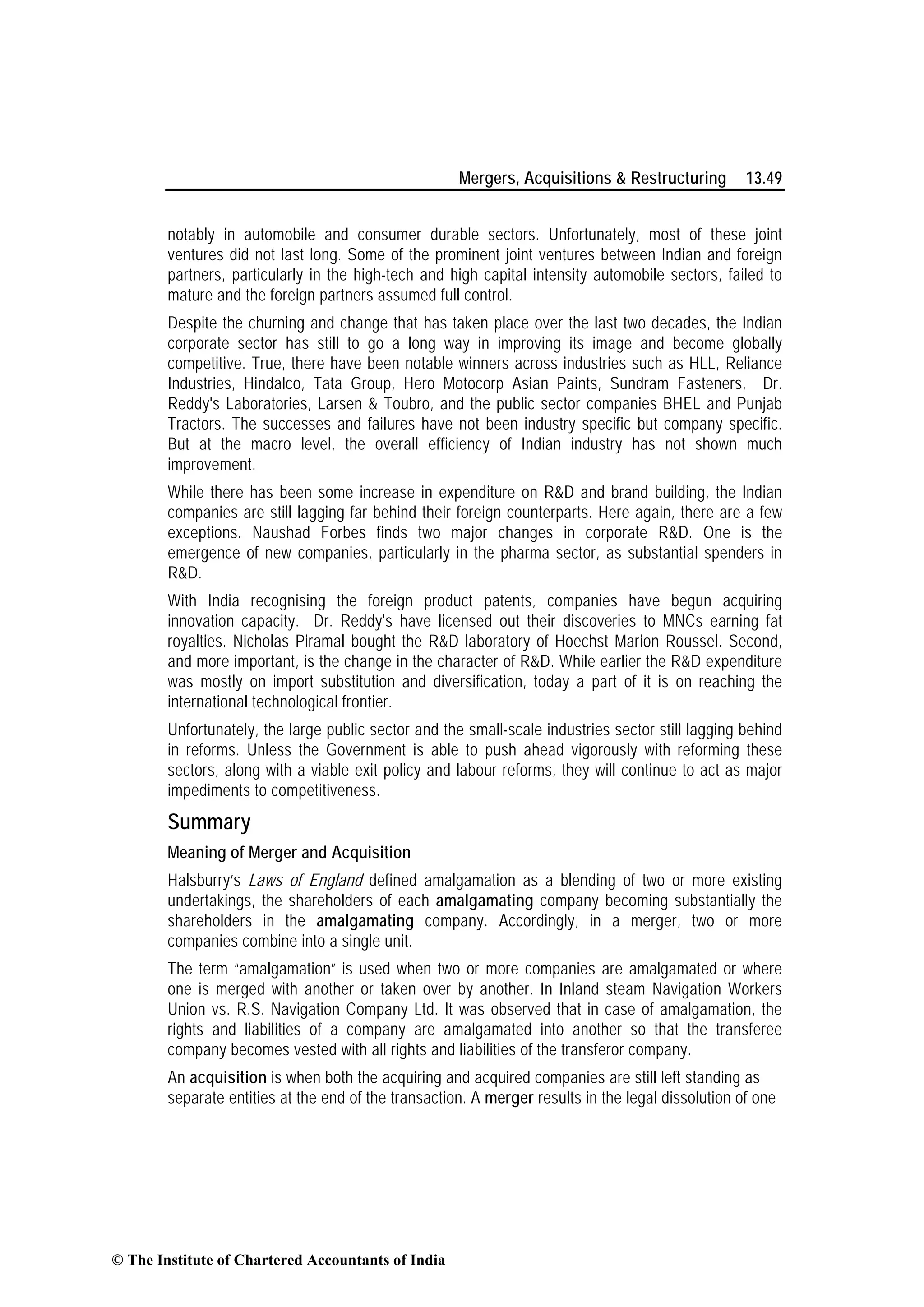 Mergers, Acquisitions & Restructuring 13.49
notably in automobile and consumer durable sectors. Unfortunately, most of these joint
ventures did not last long. Some of the prominent joint ventures between Indian and foreign
partners, particularly in the high-tech and high capital intensity automobile sectors, failed to
mature and the foreign partners assumed full control.
Despite the churning and change that has taken place over the last two decades, the Indian
corporate sector has still to go a long way in improving its image and become globally
competitive. True, there have been notable winners across industries such as HLL, Reliance
Industries, Hindalco, Tata Group, Hero Motocorp Asian Paints, Sundram Fasteners, Dr.
Reddy's Laboratories, Larsen & Toubro, and the public sector companies BHEL and Punjab
Tractors. The successes and failures have not been industry specific but company specific.
But at the macro level, the overall efficiency of Indian industry has not shown much
improvement.
While there has been some increase in expenditure on R&D and brand building, the Indian
companies are still lagging far behind their foreign counterparts. Here again, there are a few
exceptions. Naushad Forbes finds two major changes in corporate R&D. One is the
emergence of new companies, particularly in the pharma sector, as substantial spenders in
R&D.
With India recognising the foreign product patents, companies have begun acquiring
innovation capacity. Dr. Reddy's have licensed out their discoveries to MNCs earning fat
royalties. Nicholas Piramal bought the R&D laboratory of Hoechst Marion Roussel. Second,
and more important, is the change in the character of R&D. While earlier the R&D expenditure
was mostly on import substitution and diversification, today a part of it is on reaching the
international technological frontier.
Unfortunately, the large public sector and the small-scale industries sector still lagging behind
in reforms. Unless the Government is able to push ahead vigorously with reforming these
sectors, along with a viable exit policy and labour reforms, they will continue to act as major
impediments to competitiveness.
Summary
Meaning of Merger and Acquisition
Halsburry’s Laws of England defined amalgamation as a blending of two or more existing
undertakings, the shareholders of each amalgamating company becoming substantially the
shareholders in the amalgamating company. Accordingly, in a merger, two or more
companies combine into a single unit.
The term “amalgamation” is used when two or more companies are amalgamated or where
one is merged with another or taken over by another. In Inland steam Navigation Workers
Union vs. R.S. Navigation Company Ltd. It was observed that in case of amalgamation, the
rights and liabilities of a company are amalgamated into another so that the transferee
company becomes vested with all rights and liabilities of the transferor company.
An acquisition is when both the acquiring and acquired companies are still left standing as
separate entities at the end of the transaction. A merger results in the legal dissolution of one
© The Institute of Chartered Accountants of India
 