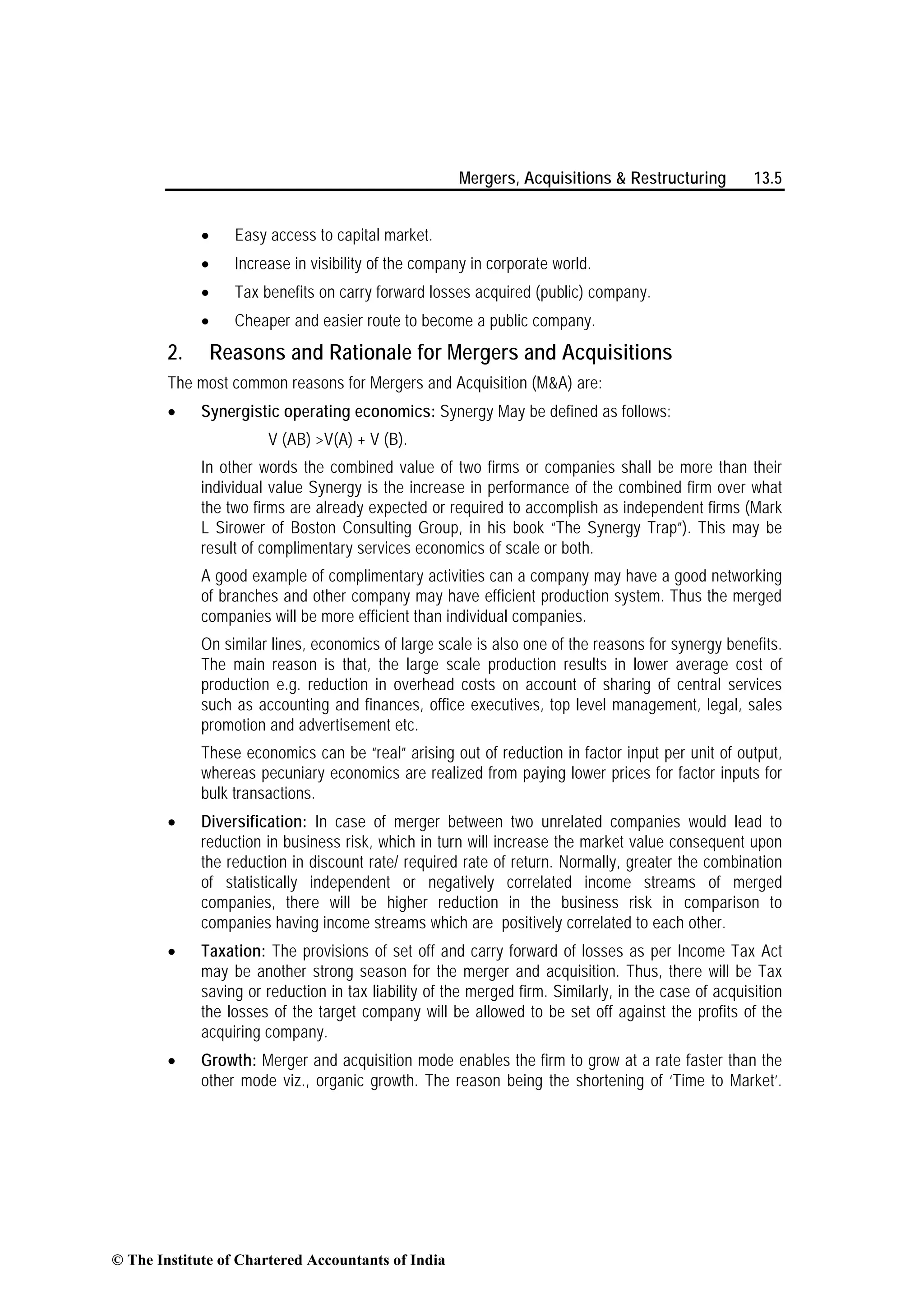 Mergers, Acquisitions & Restructuring 13.5
• Easy access to capital market.
• Increase in visibility of the company in corporate world.
• Tax benefits on carry forward losses acquired (public) company.
• Cheaper and easier route to become a public company.
2. Reasons and Rationale for Mergers and Acquisitions
The most common reasons for Mergers and Acquisition (M&A) are:
• Synergistic operating economics: Synergy May be defined as follows:
V (AB) >V(A) + V (B).
In other words the combined value of two firms or companies shall be more than their
individual value Synergy is the increase in performance of the combined firm over what
the two firms are already expected or required to accomplish as independent firms (Mark
L Sirower of Boston Consulting Group, in his book “The Synergy Trap”). This may be
result of complimentary services economics of scale or both.
A good example of complimentary activities can a company may have a good networking
of branches and other company may have efficient production system. Thus the merged
companies will be more efficient than individual companies.
On similar lines, economics of large scale is also one of the reasons for synergy benefits.
The main reason is that, the large scale production results in lower average cost of
production e.g. reduction in overhead costs on account of sharing of central services
such as accounting and finances, office executives, top level management, legal, sales
promotion and advertisement etc.
These economics can be “real” arising out of reduction in factor input per unit of output,
whereas pecuniary economics are realized from paying lower prices for factor inputs for
bulk transactions.
• Diversification: In case of merger between two unrelated companies would lead to
reduction in business risk, which in turn will increase the market value consequent upon
the reduction in discount rate/ required rate of return. Normally, greater the combination
of statistically independent or negatively correlated income streams of merged
companies, there will be higher reduction in the business risk in comparison to
companies having income streams which are positively correlated to each other.
• Taxation: The provisions of set off and carry forward of losses as per Income Tax Act
may be another strong season for the merger and acquisition. Thus, there will be Tax
saving or reduction in tax liability of the merged firm. Similarly, in the case of acquisition
the losses of the target company will be allowed to be set off against the profits of the
acquiring company.
• Growth: Merger and acquisition mode enables the firm to grow at a rate faster than the
other mode viz., organic growth. The reason being the shortening of ‘Time to Market’.
© The Institute of Chartered Accountants of India
 
