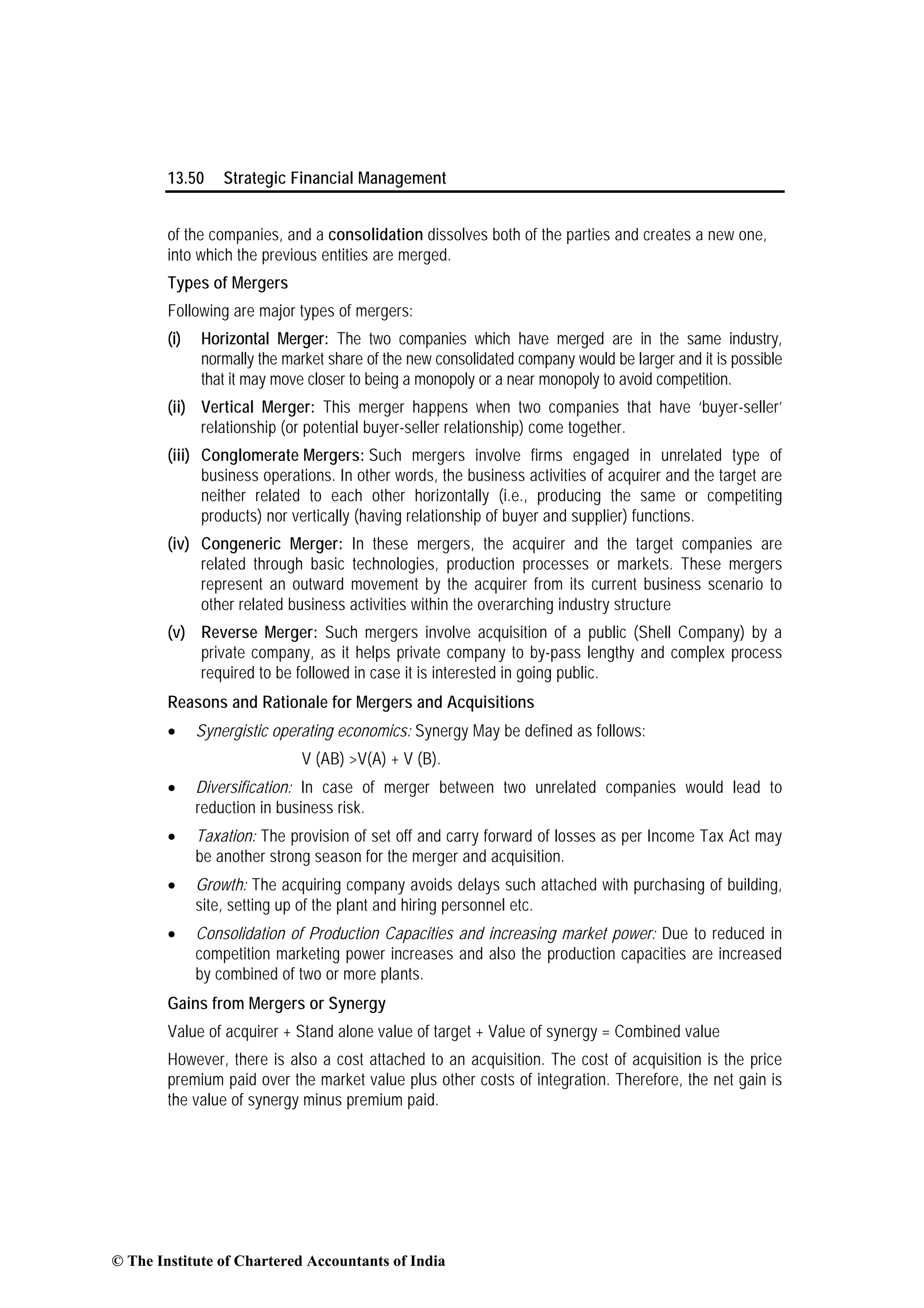 13.50 Strategic Financial Management
of the companies, and a consolidation dissolves both of the parties and creates a new one,
into which the previous entities are merged.
Types of Mergers
Following are major types of mergers:
(i) Horizontal Merger: The two companies which have merged are in the same industry,
normally the market share of the new consolidated company would be larger and it is possible
that it may move closer to being a monopoly or a near monopoly to avoid competition.
(ii) Vertical Merger: This merger happens when two companies that have ‘buyer-seller’
relationship (or potential buyer-seller relationship) come together.
(iii) Conglomerate Mergers: Such mergers involve firms engaged in unrelated type of
business operations. In other words, the business activities of acquirer and the target are
neither related to each other horizontally (i.e., producing the same or competiting
products) nor vertically (having relationship of buyer and supplier) functions.
(iv) Congeneric Merger: In these mergers, the acquirer and the target companies are
related through basic technologies, production processes or markets. These mergers
represent an outward movement by the acquirer from its current business scenario to
other related business activities within the overarching industry structure
(v) Reverse Merger: Such mergers involve acquisition of a public (Shell Company) by a
private company, as it helps private company to by-pass lengthy and complex process
required to be followed in case it is interested in going public.
Reasons and Rationale for Mergers and Acquisitions
• Synergistic operating economics: Synergy May be defined as follows:
V (AB) >V(A) + V (B).
• Diversification: In case of merger between two unrelated companies would lead to
reduction in business risk.
• Taxation: The provision of set off and carry forward of losses as per Income Tax Act may
be another strong season for the merger and acquisition.
• Growth: The acquiring company avoids delays such attached with purchasing of building,
site, setting up of the plant and hiring personnel etc.
• Consolidation of Production Capacities and increasing market power: Due to reduced in
competition marketing power increases and also the production capacities are increased
by combined of two or more plants.
Gains from Mergers or Synergy
Value of acquirer + Stand alone value of target + Value of synergy = Combined value
However, there is also a cost attached to an acquisition. The cost of acquisition is the price
premium paid over the market value plus other costs of integration. Therefore, the net gain is
the value of synergy minus premium paid.
© The Institute of Chartered Accountants of India
 