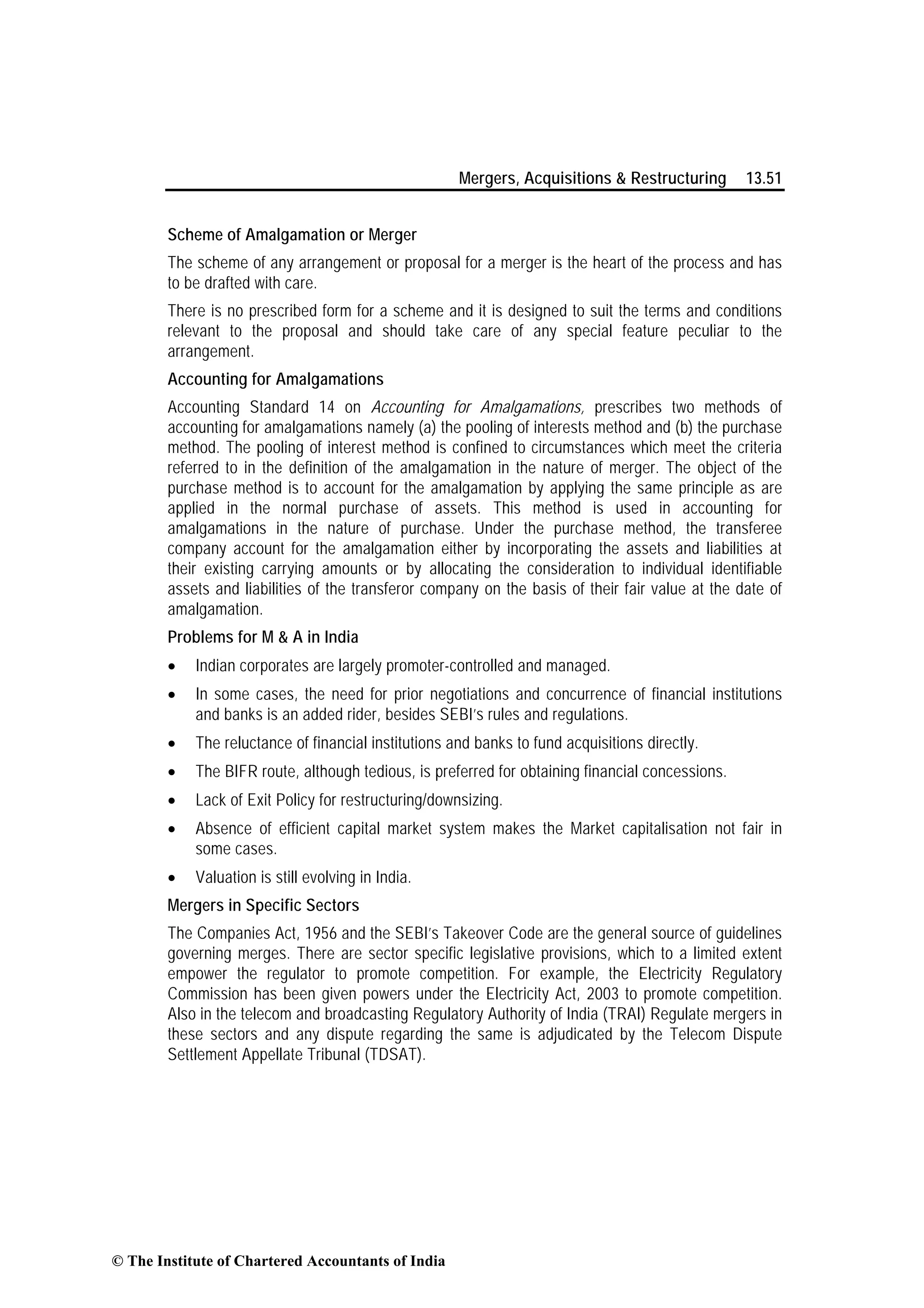 Mergers, Acquisitions & Restructuring 13.51
Scheme of Amalgamation or Merger
The scheme of any arrangement or proposal for a merger is the heart of the process and has
to be drafted with care.
There is no prescribed form for a scheme and it is designed to suit the terms and conditions
relevant to the proposal and should take care of any special feature peculiar to the
arrangement.
Accounting for Amalgamations
Accounting Standard 14 on Accounting for Amalgamations, prescribes two methods of
accounting for amalgamations namely (a) the pooling of interests method and (b) the purchase
method. The pooling of interest method is confined to circumstances which meet the criteria
referred to in the definition of the amalgamation in the nature of merger. The object of the
purchase method is to account for the amalgamation by applying the same principle as are
applied in the normal purchase of assets. This method is used in accounting for
amalgamations in the nature of purchase. Under the purchase method, the transferee
company account for the amalgamation either by incorporating the assets and liabilities at
their existing carrying amounts or by allocating the consideration to individual identifiable
assets and liabilities of the transferor company on the basis of their fair value at the date of
amalgamation.
Problems for M & A in India
• Indian corporates are largely promoter-controlled and managed.
• In some cases, the need for prior negotiations and concurrence of financial institutions
and banks is an added rider, besides SEBI’s rules and regulations.
• The reluctance of financial institutions and banks to fund acquisitions directly.
• The BIFR route, although tedious, is preferred for obtaining financial concessions.
• Lack of Exit Policy for restructuring/downsizing.
• Absence of efficient capital market system makes the Market capitalisation not fair in
some cases.
• Valuation is still evolving in India.
Mergers in Specific Sectors
The Companies Act, 1956 and the SEBI’s Takeover Code are the general source of guidelines
governing merges. There are sector specific legislative provisions, which to a limited extent
empower the regulator to promote competition. For example, the Electricity Regulatory
Commission has been given powers under the Electricity Act, 2003 to promote competition.
Also in the telecom and broadcasting Regulatory Authority of India (TRAI) Regulate mergers in
these sectors and any dispute regarding the same is adjudicated by the Telecom Dispute
Settlement Appellate Tribunal (TDSAT).
© The Institute of Chartered Accountants of India
 