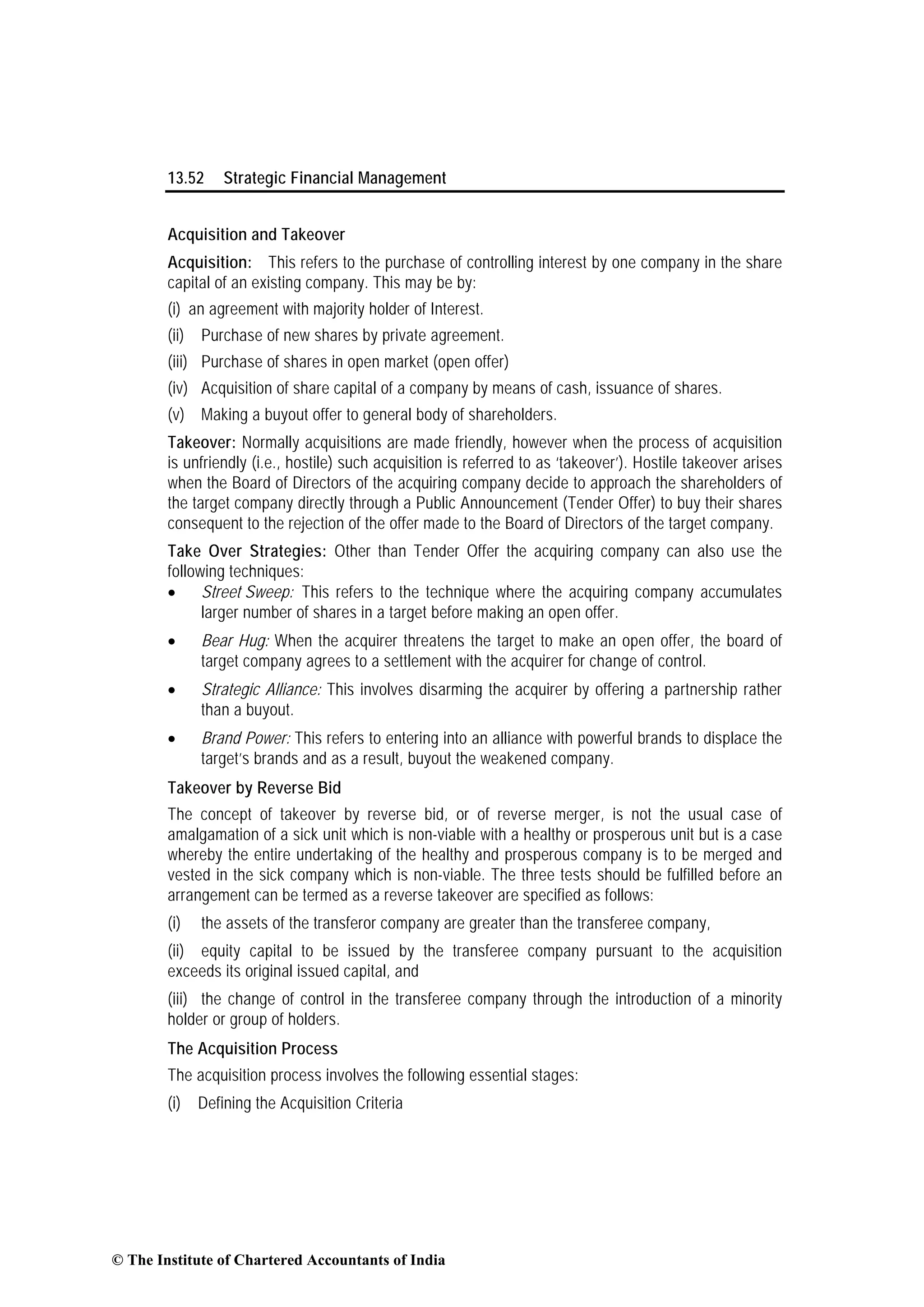 13.52 Strategic Financial Management
Acquisition and Takeover
Acquisition: This refers to the purchase of controlling interest by one company in the share
capital of an existing company. This may be by:
(i) an agreement with majority holder of Interest.
(ii) Purchase of new shares by private agreement.
(iii) Purchase of shares in open market (open offer)
(iv) Acquisition of share capital of a company by means of cash, issuance of shares.
(v) Making a buyout offer to general body of shareholders.
Takeover: Normally acquisitions are made friendly, however when the process of acquisition
is unfriendly (i.e., hostile) such acquisition is referred to as ‘takeover’). Hostile takeover arises
when the Board of Directors of the acquiring company decide to approach the shareholders of
the target company directly through a Public Announcement (Tender Offer) to buy their shares
consequent to the rejection of the offer made to the Board of Directors of the target company.
Take Over Strategies: Other than Tender Offer the acquiring company can also use the
following techniques:
• Street Sweep: This refers to the technique where the acquiring company accumulates
larger number of shares in a target before making an open offer.
• Bear Hug: When the acquirer threatens the target to make an open offer, the board of
target company agrees to a settlement with the acquirer for change of control.
• Strategic Alliance: This involves disarming the acquirer by offering a partnership rather
than a buyout.
• Brand Power: This refers to entering into an alliance with powerful brands to displace the
target’s brands and as a result, buyout the weakened company.
Takeover by Reverse Bid
The concept of takeover by reverse bid, or of reverse merger, is not the usual case of
amalgamation of a sick unit which is non-viable with a healthy or prosperous unit but is a case
whereby the entire undertaking of the healthy and prosperous company is to be merged and
vested in the sick company which is non-viable. The three tests should be fulfilled before an
arrangement can be termed as a reverse takeover are specified as follows:
(i) the assets of the transferor company are greater than the transferee company,
(ii) equity capital to be issued by the transferee company pursuant to the acquisition
exceeds its original issued capital, and
(iii) the change of control in the transferee company through the introduction of a minority
holder or group of holders.
The Acquisition Process
The acquisition process involves the following essential stages:
(i) Defining the Acquisition Criteria
© The Institute of Chartered Accountants of India
 