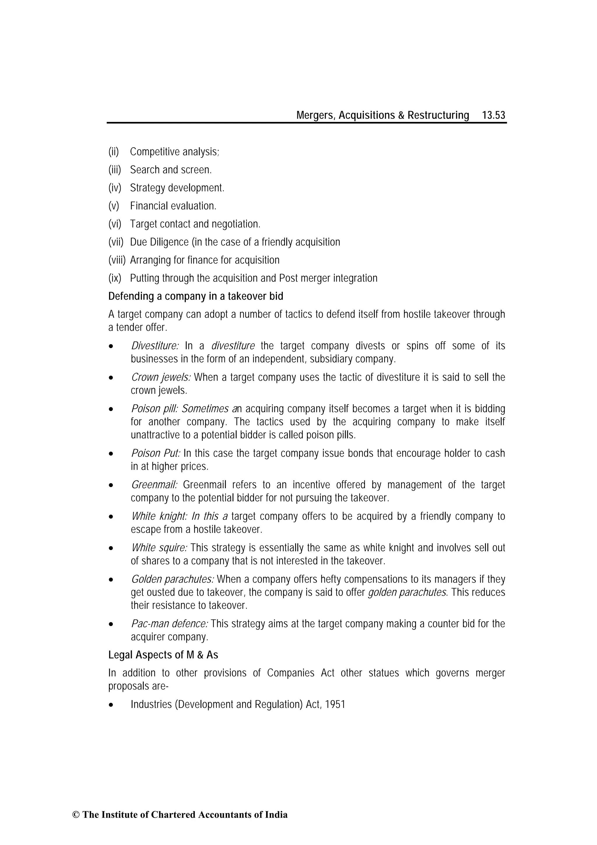 Mergers, Acquisitions & Restructuring 13.53
(ii) Competitive analysis;
(iii) Search and screen.
(iv) Strategy development.
(v) Financial evaluation.
(vi) Target contact and negotiation.
(vii) Due Diligence (in the case of a friendly acquisition
(viii) Arranging for finance for acquisition
(ix) Putting through the acquisition and Post merger integration
Defending a company in a takeover bid
A target company can adopt a number of tactics to defend itself from hostile takeover through
a tender offer.
• Divestiture: In a divestiture the target company divests or spins off some of its
businesses in the form of an independent, subsidiary company.
• Crown jewels: When a target company uses the tactic of divestiture it is said to sell the
crown jewels.
• Poison pill: Sometimes an acquiring company itself becomes a target when it is bidding
for another company. The tactics used by the acquiring company to make itself
unattractive to a potential bidder is called poison pills.
• Poison Put: In this case the target company issue bonds that encourage holder to cash
in at higher prices.
• Greenmail: Greenmail refers to an incentive offered by management of the target
company to the potential bidder for not pursuing the takeover.
• White knight: In this a target company offers to be acquired by a friendly company to
escape from a hostile takeover.
• White squire: This strategy is essentially the same as white knight and involves sell out
of shares to a company that is not interested in the takeover.
• Golden parachutes: When a company offers hefty compensations to its managers if they
get ousted due to takeover, the company is said to offer golden parachutes. This reduces
their resistance to takeover.
• Pac-man defence: This strategy aims at the target company making a counter bid for the
acquirer company.
Legal Aspects of M & As
In addition to other provisions of Companies Act other statues which governs merger
proposals are-
• Industries (Development and Regulation) Act, 1951
© The Institute of Chartered Accountants of India
 