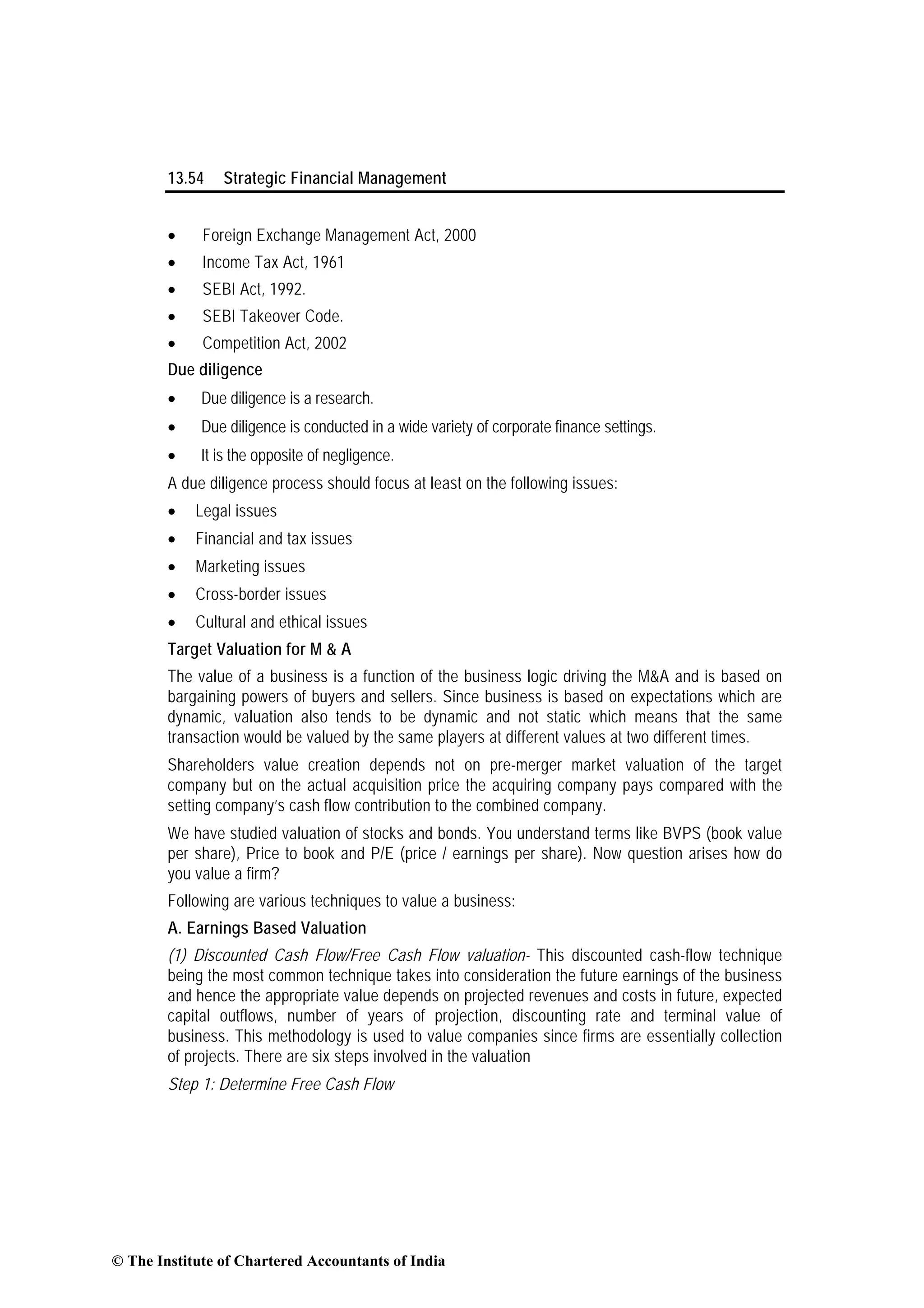 13.54 Strategic Financial Management
• Foreign Exchange Management Act, 2000
• Income Tax Act, 1961
• SEBI Act, 1992.
• SEBI Takeover Code.
• Competition Act, 2002
Due diligence
• Due diligence is a research.
• Due diligence is conducted in a wide variety of corporate finance settings.
• It is the opposite of negligence.
A due diligence process should focus at least on the following issues:
• Legal issues
• Financial and tax issues
• Marketing issues
• Cross-border issues
• Cultural and ethical issues
Target Valuation for M & A
The value of a business is a function of the business logic driving the M&A and is based on
bargaining powers of buyers and sellers. Since business is based on expectations which are
dynamic, valuation also tends to be dynamic and not static which means that the same
transaction would be valued by the same players at different values at two different times.
Shareholders value creation depends not on pre-merger market valuation of the target
company but on the actual acquisition price the acquiring company pays compared with the
setting company’s cash flow contribution to the combined company.
We have studied valuation of stocks and bonds. You understand terms like BVPS (book value
per share), Price to book and P/E (price / earnings per share). Now question arises how do
you value a firm?
Following are various techniques to value a business:
A. Earnings Based Valuation
(1) Discounted Cash Flow/Free Cash Flow valuation- This discounted cash-flow technique
being the most common technique takes into consideration the future earnings of the business
and hence the appropriate value depends on projected revenues and costs in future, expected
capital outflows, number of years of projection, discounting rate and terminal value of
business. This methodology is used to value companies since firms are essentially collection
of projects. There are six steps involved in the valuation
Step 1: Determine Free Cash Flow
© The Institute of Chartered Accountants of India
 