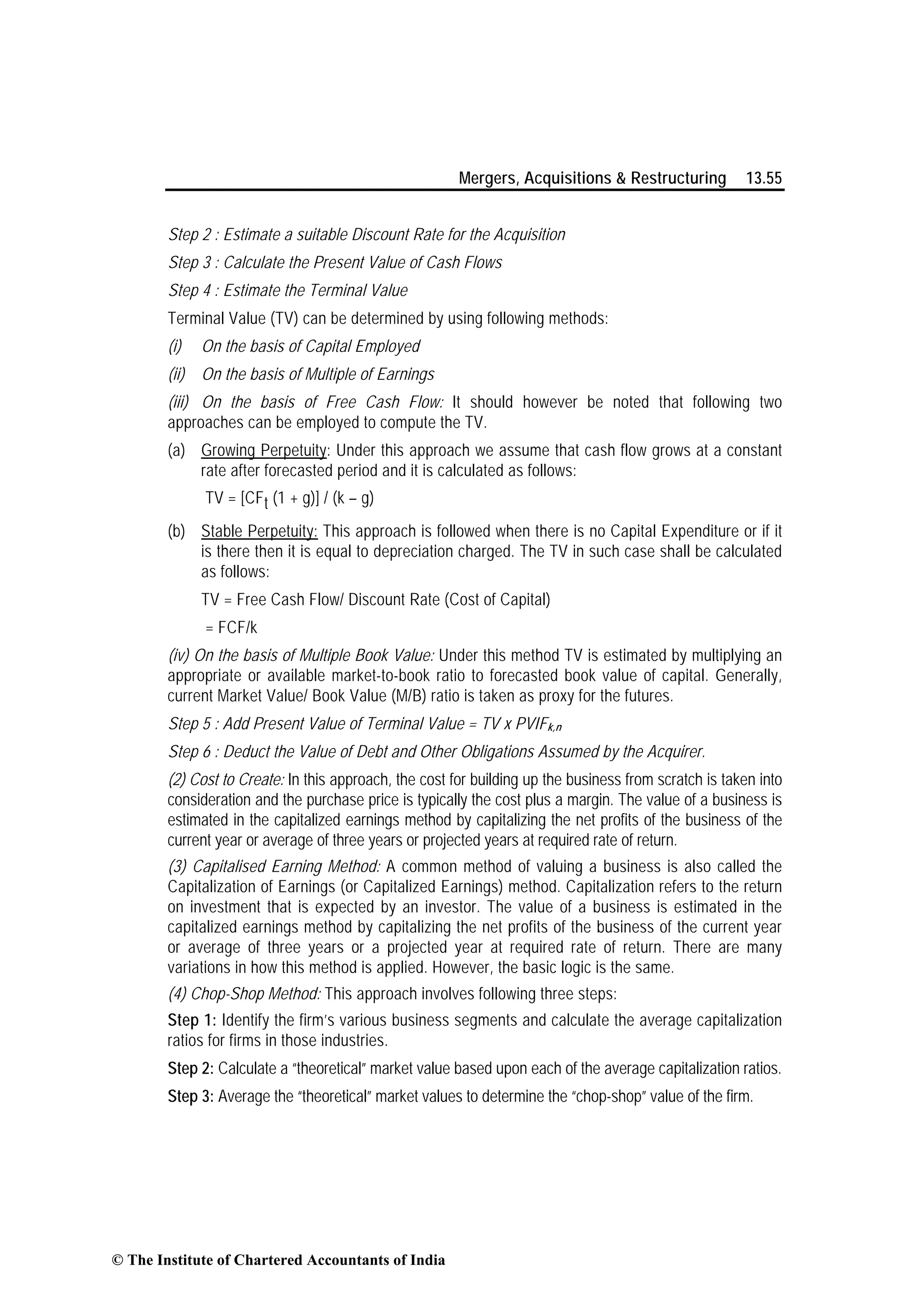 Mergers, Acquisitions & Restructuring 13.55
Step 2 : Estimate a suitable Discount Rate for the Acquisition
Step 3 : Calculate the Present Value of Cash Flows
Step 4 : Estimate the Terminal Value
Terminal Value (TV) can be determined by using following methods:
(i) On the basis of Capital Employed
(ii) On the basis of Multiple of Earnings
(iii) On the basis of Free Cash Flow: It should however be noted that following two
approaches can be employed to compute the TV.
(a) Growing Perpetuity: Under this approach we assume that cash flow grows at a constant
rate after forecasted period and it is calculated as follows:
TV = [CFt (1 + g)] / (k – g)
(b) Stable Perpetuity: This approach is followed when there is no Capital Expenditure or if it
is there then it is equal to depreciation charged. The TV in such case shall be calculated
as follows:
TV = Free Cash Flow/ Discount Rate (Cost of Capital)
= FCF/k
(iv) On the basis of Multiple Book Value: Under this method TV is estimated by multiplying an
appropriate or available market-to-book ratio to forecasted book value of capital. Generally,
current Market Value/ Book Value (M/B) ratio is taken as proxy for the futures.
Step 5 : Add Present Value of Terminal Value = TV x PVIFk,n
Step 6 : Deduct the Value of Debt and Other Obligations Assumed by the Acquirer.
(2) Cost to Create: In this approach, the cost for building up the business from scratch is taken into
consideration and the purchase price is typically the cost plus a margin. The value of a business is
estimated in the capitalized earnings method by capitalizing the net profits of the business of the
current year or average of three years or projected years at required rate of return.
(3) Capitalised Earning Method: A common method of valuing a business is also called the
Capitalization of Earnings (or Capitalized Earnings) method. Capitalization refers to the return
on investment that is expected by an investor. The value of a business is estimated in the
capitalized earnings method by capitalizing the net profits of the business of the current year
or average of three years or a projected year at required rate of return. There are many
variations in how this method is applied. However, the basic logic is the same.
(4) Chop-Shop Method: This approach involves following three steps:
Step 1: Identify the firm’s various business segments and calculate the average capitalization
ratios for firms in those industries.
Step 2: Calculate a “theoretical” market value based upon each of the average capitalization ratios.
Step 3: Average the “theoretical” market values to determine the “chop-shop” value of the firm.
© The Institute of Chartered Accountants of India
 
