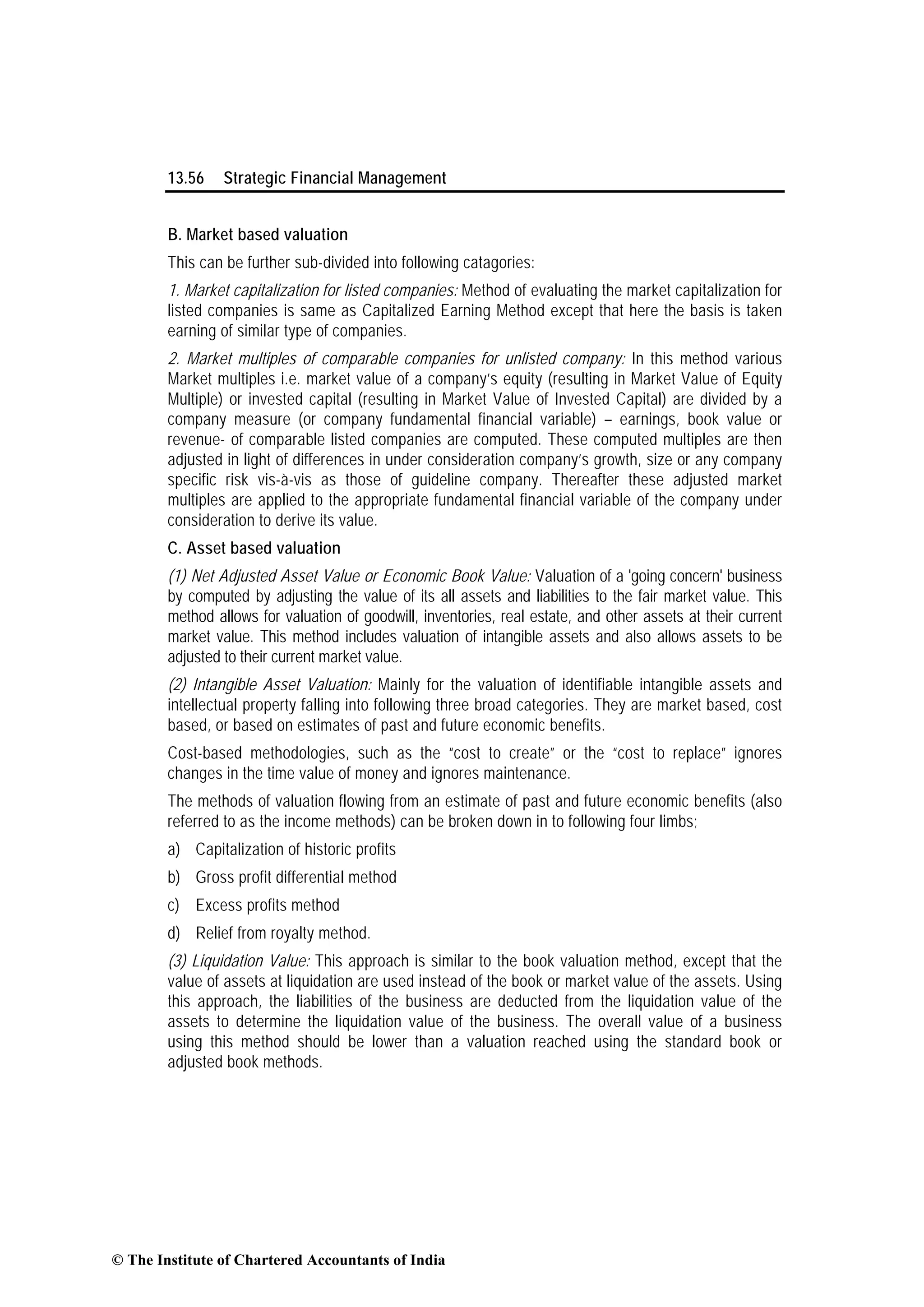 13.56 Strategic Financial Management
B. Market based valuation
This can be further sub-divided into following catagories:
1. Market capitalization for listed companies: Method of evaluating the market capitalization for
listed companies is same as Capitalized Earning Method except that here the basis is taken
earning of similar type of companies.
2. Market multiples of comparable companies for unlisted company: In this method various
Market multiples i.e. market value of a company’s equity (resulting in Market Value of Equity
Multiple) or invested capital (resulting in Market Value of Invested Capital) are divided by a
company measure (or company fundamental financial variable) – earnings, book value or
revenue- of comparable listed companies are computed. These computed multiples are then
adjusted in light of differences in under consideration company’s growth, size or any company
specific risk vis-à-vis as those of guideline company. Thereafter these adjusted market
multiples are applied to the appropriate fundamental financial variable of the company under
consideration to derive its value.
C. Asset based valuation
(1) Net Adjusted Asset Value or Economic Book Value: Valuation of a 'going concern' business
by computed by adjusting the value of its all assets and liabilities to the fair market value. This
method allows for valuation of goodwill, inventories, real estate, and other assets at their current
market value. This method includes valuation of intangible assets and also allows assets to be
adjusted to their current market value.
(2) Intangible Asset Valuation: Mainly for the valuation of identifiable intangible assets and
intellectual property falling into following three broad categories. They are market based, cost
based, or based on estimates of past and future economic benefits.
Cost-based methodologies, such as the “cost to create” or the “cost to replace” ignores
changes in the time value of money and ignores maintenance.
The methods of valuation flowing from an estimate of past and future economic benefits (also
referred to as the income methods) can be broken down in to following four limbs;
a) Capitalization of historic profits
b) Gross profit differential method
c) Excess profits method
d) Relief from royalty method.
(3) Liquidation Value: This approach is similar to the book valuation method, except that the
value of assets at liquidation are used instead of the book or market value of the assets. Using
this approach, the liabilities of the business are deducted from the liquidation value of the
assets to determine the liquidation value of the business. The overall value of a business
using this method should be lower than a valuation reached using the standard book or
adjusted book methods.
© The Institute of Chartered Accountants of India
 