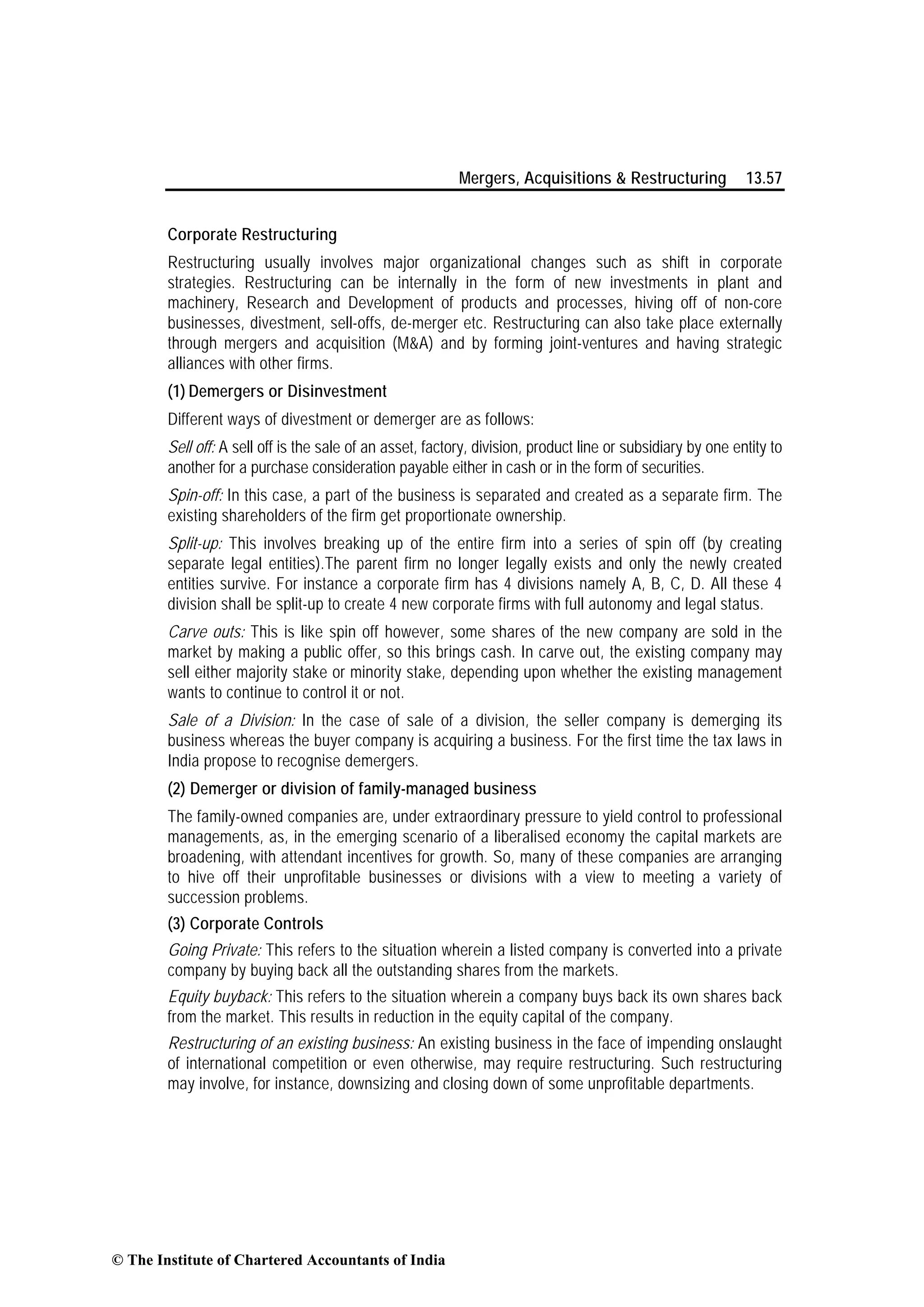 Mergers, Acquisitions & Restructuring 13.57
Corporate Restructuring
Restructuring usually involves major organizational changes such as shift in corporate
strategies. Restructuring can be internally in the form of new investments in plant and
machinery, Research and Development of products and processes, hiving off of non-core
businesses, divestment, sell-offs, de-merger etc. Restructuring can also take place externally
through mergers and acquisition (M&A) and by forming joint-ventures and having strategic
alliances with other firms.
(1) Demergers or Disinvestment
Different ways of divestment or demerger are as follows:
Sell off: A sell off is the sale of an asset, factory, division, product line or subsidiary by one entity to
another for a purchase consideration payable either in cash or in the form of securities.
Spin-off: In this case, a part of the business is separated and created as a separate firm. The
existing shareholders of the firm get proportionate ownership.
Split-up: This involves breaking up of the entire firm into a series of spin off (by creating
separate legal entities).The parent firm no longer legally exists and only the newly created
entities survive. For instance a corporate firm has 4 divisions namely A, B, C, D. All these 4
division shall be split-up to create 4 new corporate firms with full autonomy and legal status.
Carve outs: This is like spin off however, some shares of the new company are sold in the
market by making a public offer, so this brings cash. In carve out, the existing company may
sell either majority stake or minority stake, depending upon whether the existing management
wants to continue to control it or not.
Sale of a Division: In the case of sale of a division, the seller company is demerging its
business whereas the buyer company is acquiring a business. For the first time the tax laws in
India propose to recognise demergers.
(2) Demerger or division of family-managed business
The family-owned companies are, under extraordinary pressure to yield control to professional
managements, as, in the emerging scenario of a liberalised economy the capital markets are
broadening, with attendant incentives for growth. So, many of these companies are arranging
to hive off their unprofitable businesses or divisions with a view to meeting a variety of
succession problems.
(3) Corporate Controls
Going Private: This refers to the situation wherein a listed company is converted into a private
company by buying back all the outstanding shares from the markets.
Equity buyback: This refers to the situation wherein a company buys back its own shares back
from the market. This results in reduction in the equity capital of the company.
Restructuring of an existing business: An existing business in the face of impending onslaught
of international competition or even otherwise, may require restructuring. Such restructuring
may involve, for instance, downsizing and closing down of some unprofitable departments.
© The Institute of Chartered Accountants of India
 