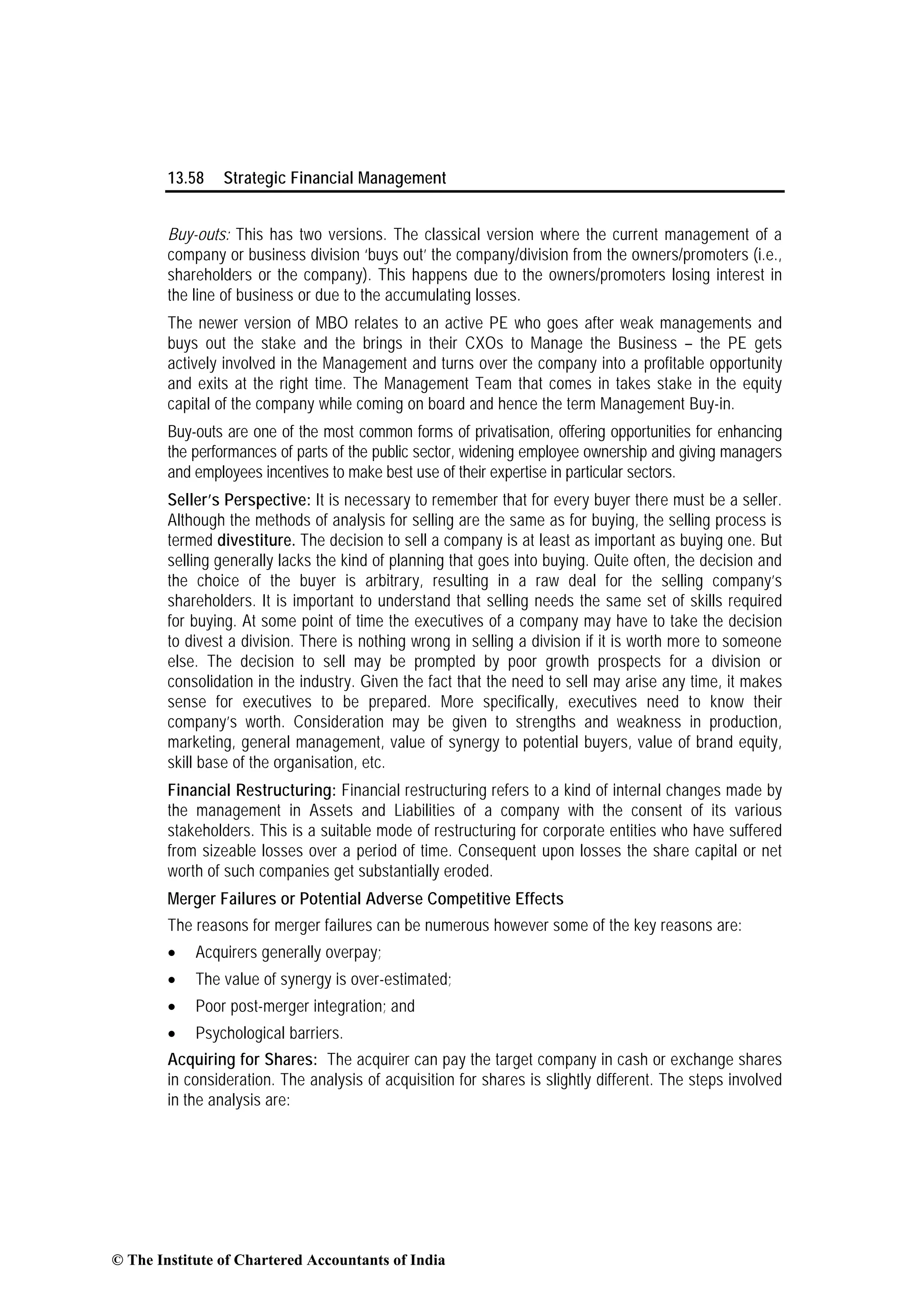 13.58 Strategic Financial Management
Buy-outs: This has two versions. The classical version where the current management of a
company or business division ‘buys out’ the company/division from the owners/promoters (i.e.,
shareholders or the company). This happens due to the owners/promoters losing interest in
the line of business or due to the accumulating losses.
The newer version of MBO relates to an active PE who goes after weak managements and
buys out the stake and the brings in their CXOs to Manage the Business – the PE gets
actively involved in the Management and turns over the company into a profitable opportunity
and exits at the right time. The Management Team that comes in takes stake in the equity
capital of the company while coming on board and hence the term Management Buy-in.
Buy-outs are one of the most common forms of privatisation, offering opportunities for enhancing
the performances of parts of the public sector, widening employee ownership and giving managers
and employees incentives to make best use of their expertise in particular sectors.
Seller’s Perspective: It is necessary to remember that for every buyer there must be a seller.
Although the methods of analysis for selling are the same as for buying, the selling process is
termed divestiture. The decision to sell a company is at least as important as buying one. But
selling generally lacks the kind of planning that goes into buying. Quite often, the decision and
the choice of the buyer is arbitrary, resulting in a raw deal for the selling company’s
shareholders. It is important to understand that selling needs the same set of skills required
for buying. At some point of time the executives of a company may have to take the decision
to divest a division. There is nothing wrong in selling a division if it is worth more to someone
else. The decision to sell may be prompted by poor growth prospects for a division or
consolidation in the industry. Given the fact that the need to sell may arise any time, it makes
sense for executives to be prepared. More specifically, executives need to know their
company’s worth. Consideration may be given to strengths and weakness in production,
marketing, general management, value of synergy to potential buyers, value of brand equity,
skill base of the organisation, etc.
Financial Restructuring: Financial restructuring refers to a kind of internal changes made by
the management in Assets and Liabilities of a company with the consent of its various
stakeholders. This is a suitable mode of restructuring for corporate entities who have suffered
from sizeable losses over a period of time. Consequent upon losses the share capital or net
worth of such companies get substantially eroded.
Merger Failures or Potential Adverse Competitive Effects
The reasons for merger failures can be numerous however some of the key reasons are:
• Acquirers generally overpay;
• The value of synergy is over-estimated;
• Poor post-merger integration; and
• Psychological barriers.
Acquiring for Shares: The acquirer can pay the target company in cash or exchange shares
in consideration. The analysis of acquisition for shares is slightly different. The steps involved
in the analysis are:
© The Institute of Chartered Accountants of India
 