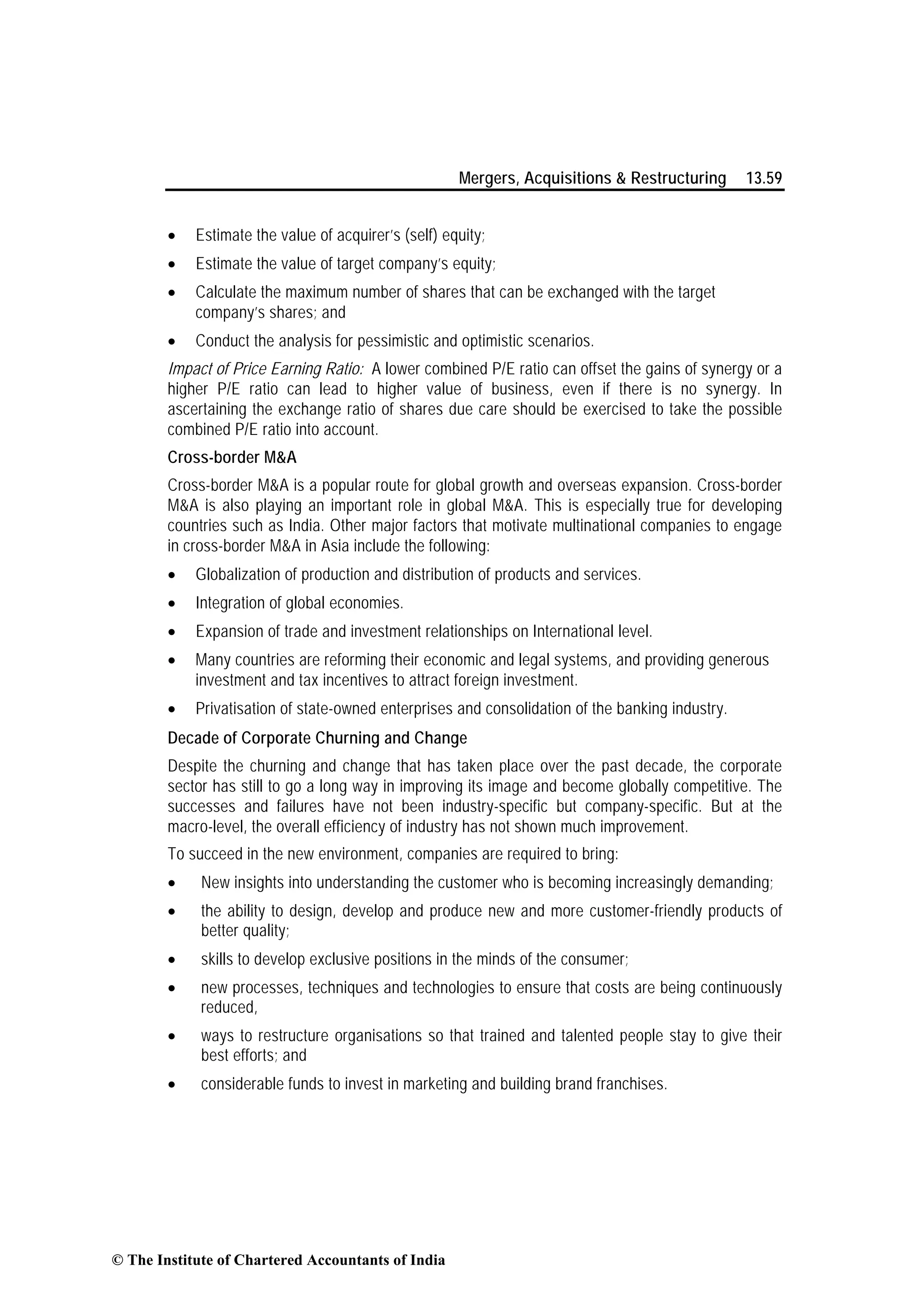 Mergers, Acquisitions & Restructuring 13.59
• Estimate the value of acquirer’s (self) equity;
• Estimate the value of target company’s equity;
• Calculate the maximum number of shares that can be exchanged with the target
company’s shares; and
• Conduct the analysis for pessimistic and optimistic scenarios.
Impact of Price Earning Ratio: A lower combined P/E ratio can offset the gains of synergy or a
higher P/E ratio can lead to higher value of business, even if there is no synergy. In
ascertaining the exchange ratio of shares due care should be exercised to take the possible
combined P/E ratio into account.
Cross-border M&A
Cross-border M&A is a popular route for global growth and overseas expansion. Cross-border
M&A is also playing an important role in global M&A. This is especially true for developing
countries such as India. Other major factors that motivate multinational companies to engage
in cross-border M&A in Asia include the following:
• Globalization of production and distribution of products and services.
• Integration of global economies.
• Expansion of trade and investment relationships on International level.
• Many countries are reforming their economic and legal systems, and providing generous
investment and tax incentives to attract foreign investment.
• Privatisation of state-owned enterprises and consolidation of the banking industry.
Decade of Corporate Churning and Change
Despite the churning and change that has taken place over the past decade, the corporate
sector has still to go a long way in improving its image and become globally competitive. The
successes and failures have not been industry-specific but company-specific. But at the
macro-level, the overall efficiency of industry has not shown much improvement.
To succeed in the new environment, companies are required to bring:
• New insights into understanding the customer who is becoming increasingly demanding;
• the ability to design, develop and produce new and more customer-friendly products of
better quality;
• skills to develop exclusive positions in the minds of the consumer;
• new processes, techniques and technologies to ensure that costs are being continuously
reduced,
• ways to restructure organisations so that trained and talented people stay to give their
best efforts; and
• considerable funds to invest in marketing and building brand franchises.
© The Institute of Chartered Accountants of India
 