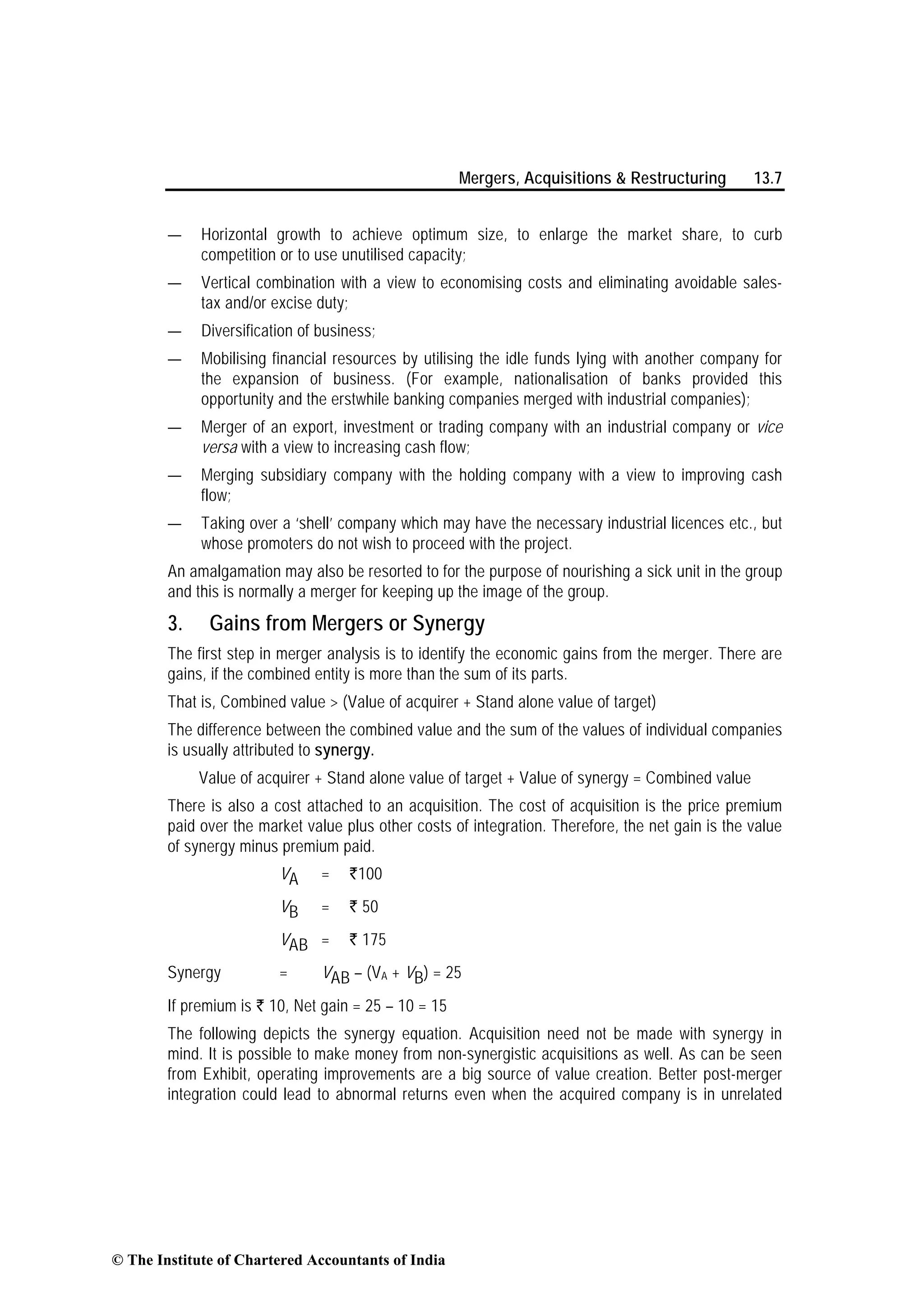 Mergers, Acquisitions & Restructuring 13.7
— Horizontal growth to achieve optimum size, to enlarge the market share, to curb
competition or to use unutilised capacity;
— Vertical combination with a view to economising costs and eliminating avoidable sales-
tax and/or excise duty;
— Diversification of business;
— Mobilising financial resources by utilising the idle funds lying with another company for
the expansion of business. (For example, nationalisation of banks provided this
opportunity and the erstwhile banking companies merged with industrial companies);
— Merger of an export, investment or trading company with an industrial company or vice
versa with a view to increasing cash flow;
— Merging subsidiary company with the holding company with a view to improving cash
flow;
— Taking over a ‘shell’ company which may have the necessary industrial licences etc., but
whose promoters do not wish to proceed with the project.
An amalgamation may also be resorted to for the purpose of nourishing a sick unit in the group
and this is normally a merger for keeping up the image of the group.
3. Gains from Mergers or Synergy
The first step in merger analysis is to identify the economic gains from the merger. There are
gains, if the combined entity is more than the sum of its parts.
That is, Combined value > (Value of acquirer + Stand alone value of target)
The difference between the combined value and the sum of the values of individual companies
is usually attributed to synergy.
Value of acquirer + Stand alone value of target + Value of synergy = Combined value
There is also a cost attached to an acquisition. The cost of acquisition is the price premium
paid over the market value plus other costs of integration. Therefore, the net gain is the value
of synergy minus premium paid.
VA = `100
VB = ` 50
VAB = ` 175
Synergy = VAB – (VA + VB) = 25
If premium is ` 10, Net gain = 25 – 10 = 15
The following depicts the synergy equation. Acquisition need not be made with synergy in
mind. It is possible to make money from non-synergistic acquisitions as well. As can be seen
from Exhibit, operating improvements are a big source of value creation. Better post-merger
integration could lead to abnormal returns even when the acquired company is in unrelated
© The Institute of Chartered Accountants of India
 