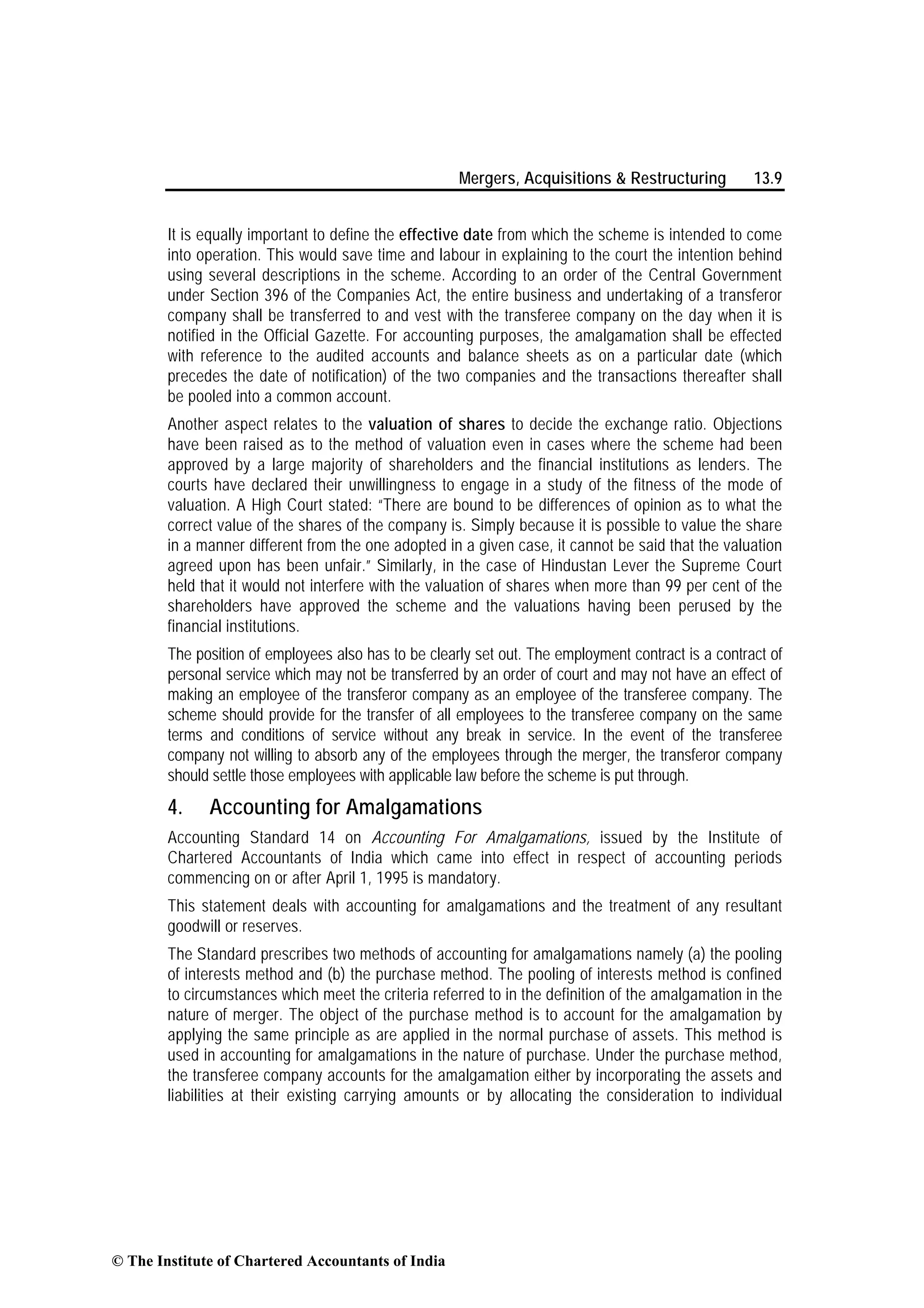 Mergers, Acquisitions & Restructuring 13.9
It is equally important to define the effective date from which the scheme is intended to come
into operation. This would save time and labour in explaining to the court the intention behind
using several descriptions in the scheme. According to an order of the Central Government
under Section 396 of the Companies Act, the entire business and undertaking of a transferor
company shall be transferred to and vest with the transferee company on the day when it is
notified in the Official Gazette. For accounting purposes, the amalgamation shall be effected
with reference to the audited accounts and balance sheets as on a particular date (which
precedes the date of notification) of the two companies and the transactions thereafter shall
be pooled into a common account.
Another aspect relates to the valuation of shares to decide the exchange ratio. Objections
have been raised as to the method of valuation even in cases where the scheme had been
approved by a large majority of shareholders and the financial institutions as lenders. The
courts have declared their unwillingness to engage in a study of the fitness of the mode of
valuation. A High Court stated: “There are bound to be differences of opinion as to what the
correct value of the shares of the company is. Simply because it is possible to value the share
in a manner different from the one adopted in a given case, it cannot be said that the valuation
agreed upon has been unfair.” Similarly, in the case of Hindustan Lever the Supreme Court
held that it would not interfere with the valuation of shares when more than 99 per cent of the
shareholders have approved the scheme and the valuations having been perused by the
financial institutions.
The position of employees also has to be clearly set out. The employment contract is a contract of
personal service which may not be transferred by an order of court and may not have an effect of
making an employee of the transferor company as an employee of the transferee company. The
scheme should provide for the transfer of all employees to the transferee company on the same
terms and conditions of service without any break in service. In the event of the transferee
company not willing to absorb any of the employees through the merger, the transferor company
should settle those employees with applicable law before the scheme is put through.
4. Accounting for Amalgamations
Accounting Standard 14 on Accounting For Amalgamations, issued by the Institute of
Chartered Accountants of India which came into effect in respect of accounting periods
commencing on or after April 1, 1995 is mandatory.
This statement deals with accounting for amalgamations and the treatment of any resultant
goodwill or reserves.
The Standard prescribes two methods of accounting for amalgamations namely (a) the pooling
of interests method and (b) the purchase method. The pooling of interests method is confined
to circumstances which meet the criteria referred to in the definition of the amalgamation in the
nature of merger. The object of the purchase method is to account for the amalgamation by
applying the same principle as are applied in the normal purchase of assets. This method is
used in accounting for amalgamations in the nature of purchase. Under the purchase method,
the transferee company accounts for the amalgamation either by incorporating the assets and
liabilities at their existing carrying amounts or by allocating the consideration to individual
© The Institute of Chartered Accountants of India
 