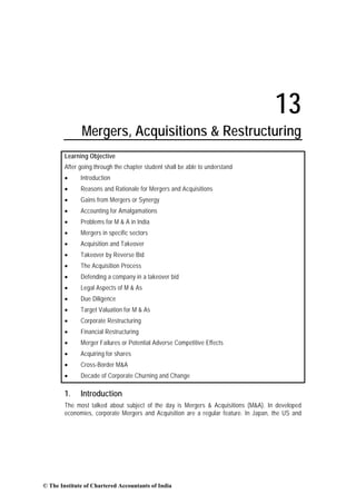 13
Mergers, Acquisitions & Restructuring
Learning Objective
After going through the chapter student shall be able to understand
• Introduction
• Reasons and Rationale for Mergers and Acquisitions
• Gains from Mergers or Synergy
• Accounting for Amalgamations
• Problems for M & A in India
• Mergers in specific sectors
• Acquisition and Takeover
• Takeover by Reverse Bid
• The Acquisition Process
• Defending a company in a takeover bid
• Legal Aspects of M & As
• Due Diligence
• Target Valuation for M & As
• Corporate Restructuring
• Financial Restructuring
• Merger Failures or Potential Adverse Competitive Effects
• Acquiring for shares
• Cross-Border M&A
• Decade of Corporate Churning and Change
1. Introduction
The most talked about subject of the day is Mergers & Acquisitions (M&A). In developed
economies, corporate Mergers and Acquisition are a regular feature. In Japan, the US and
© The Institute of Chartered Accountants of India
 