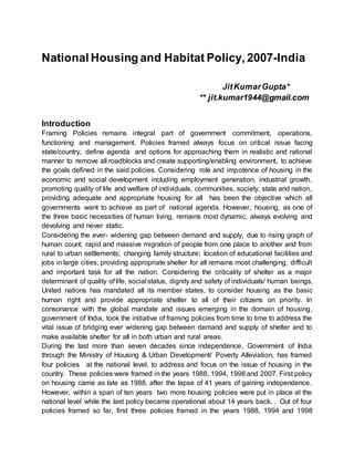 National Housing and Habitat Policy, 2007-India
JitKumarGupta*
** jit.kumar1944@gmail.com
Introduction
Framing Policies remains integral part of government commitment, operations,
functioning and management. Policies framed always focus on critical issue facing
state/country, define agenda and options for approaching them in realistic and rational
manner to remove all roadblocks and create supporting/enabling environment, to achieve
the goals defined in the said policies. Considering role and impotence of housing in the
economic and social development including employment generation, industrial growth,
promoting quality of life and welfare of individuals, communities, society, state and nation,
providing adequate and appropriate housing for all has been the objective which all
governments want to achieve as part of national agenda. However, housing, as one of
the three basic necessities of human living, remains most dynamic, always evolving and
devolving and never static.
Considering the ever- widening gap between demand and supply, due to rising graph of
human count; rapid and massive migration of people from one place to another and from
rural to urban settlements; changing family structure; location of educational facilities and
jobs in large cities, providing appropriate shelter for all remains most challenging, difficult
and important task for all the nation. Considering the criticality of shelter as a major
determinant of quality of life, social status, dignity and safety of individuals/ human beings,
United nations has mandated all its member states, to consider housing as the basic
human right and provide appropriate shelter to all of their citizens on priority. In
consonance with the global mandate and issues emerging in the domain of housing,
government of India, took the initiative of framing policies from time to time to address the
vital issue of bridging ever widening gap between demand and supply of shelter and to
make available shelter for all in both urban and rural areas.
During the last more than seven decades since independence, Government of India
through the Ministry of Housing & Urban Development/ Poverty Alleviation, has framed
four policies at the national level, to address and focus on the issue of housing in the
country. These policies were framed in the years 1988, 1994, 1998 and 2007. First policy
on housing came as late as 1988, after the lapse of 41 years of gaining independence.
However, within a span of ten years two more housing policies were put in place at the
national level while the last policy became operational about 14 years back. . Out of four
policies framed so far, first three policies framed in the years 1988, 1994 and 1998
 