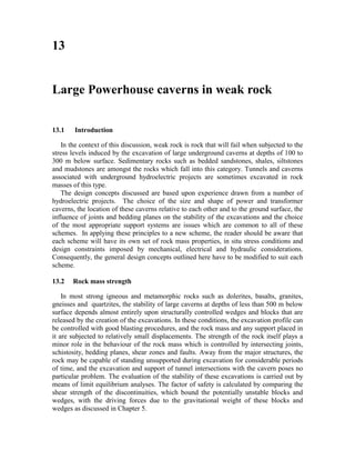 13


Large Powerhouse caverns in weak rock


13.1    Introduction

   In the context of this discussion, weak rock is rock that will fail when subjected to the
stress levels induced by the excavation of large underground caverns at depths of 100 to
300 m below surface. Sedimentary rocks such as bedded sandstones, shales, siltstones
and mudstones are amongst the rocks which fall into this category. Tunnels and caverns
associated with underground hydroelectric projects are sometimes excavated in rock
masses of this type.
   The design concepts discussed are based upon experience drawn from a number of
hydroelectric projects. The choice of the size and shape of power and transformer
caverns, the location of these caverns relative to each other and to the ground surface, the
influence of joints and bedding planes on the stability of the excavations and the choice
of the most appropriate support systems are issues which are common to all of these
schemes. In applying these principles to a new scheme, the reader should be aware that
each scheme will have its own set of rock mass properties, in situ stress conditions and
design constraints imposed by mechanical, electrical and hydraulic considerations.
Consequently, the general design concepts outlined here have to be modified to suit each
scheme.

13.2   Rock mass strength

    In most strong igneous and metamorphic rocks such as dolerites, basalts, granites,
gneisses and quartzites, the stability of large caverns at depths of less than 500 m below
surface depends almost entirely upon structurally controlled wedges and blocks that are
released by the creation of the excavations. In these conditions, the excavation profile can
be controlled with good blasting procedures, and the rock mass and any support placed in
it are subjected to relatively small displacements. The strength of the rock itself plays a
minor role in the behaviour of the rock mass which is controlled by intersecting joints,
schistosity, bedding planes, shear zones and faults. Away from the major structures, the
rock may be capable of standing unsupported during excavation for considerable periods
of time, and the excavation and support of tunnel intersections with the cavern poses no
particular problem. The evaluation of the stability of these excavations is carried out by
means of limit equilibrium analyses. The factor of safety is calculated by comparing the
shear strength of the discontinuities, which bound the potentially unstable blocks and
wedges, with the driving forces due to the gravitational weight of these blocks and
wedges as discussed in Chapter 5.
 