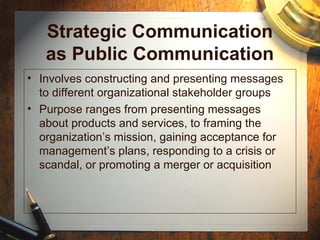 Strategic Communication
as Public Communication
• Involves constructing and presenting messages
to different organizational stakeholder groups
• Purpose ranges from presenting messages
about products and services, to framing the
organization’s mission, gaining acceptance for
management’s plans, responding to a crisis or
scandal, or promoting a merger or acquisition
 