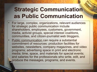 Strategic Communication
as Public Communication
• For large, complex, organizations, relevant audiences
for strategic public communication include
shareholders, employees, customers, government,
media, activist groups, special interest coalitions,
communities, and citizen-journalist web bloggers.
• Public communication can require a substantial
commitment of resources: production facilities for
websites, newsletters, company magazines, and video
programs; advertising space in print and electronic
media; time, space, and materials for special events;
and salaries for the professionals who write, edit, and
produce the messages, programs, and events.
 