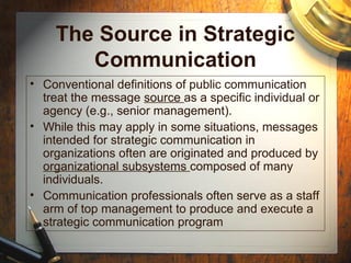 The Source in Strategic
Communication
• Conventional definitions of public communication
treat the message source as a specific individual or
agency (e.g., senior management).
• While this may apply in some situations, messages
intended for strategic communication in
organizations often are originated and produced by
organizational subsystems composed of many
individuals.
• Communication professionals often serve as a staff
arm of top management to produce and execute a
strategic communication program
 