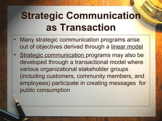 Strategic Communication
as Transaction
• Many strategic communication programs arise
out of objectives derived through a linear model
• Strategic communication programs may also be
developed through a transactional model where
various organizational stakeholder groups
(including customers, community members, and
employees) participate in creating messages for
public consumption
 