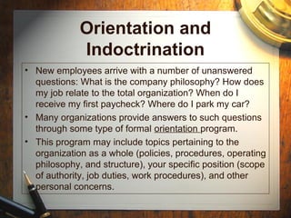 Orientation and
Indoctrination
• New employees arrive with a number of unanswered
questions: What is the company philosophy? How does
my job relate to the total organization? When do I
receive my first paycheck? Where do I park my car?
• Many organizations provide answers to such questions
through some type of formal orientation program.
• This program may include topics pertaining to the
organization as a whole (policies, procedures, operating
philosophy, and structure), your specific position (scope
of authority, job duties, work procedures), and other
personal concerns.
 