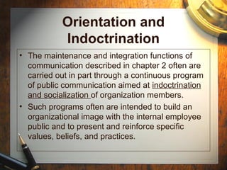 Orientation and
Indoctrination
• The maintenance and integration functions of
communication described in chapter 2 often are
carried out in part through a continuous program
of public communication aimed at indoctrination
and socialization of organization members.
• Such programs often are intended to build an
organizational image with the internal employee
public and to present and reinforce specific
values, beliefs, and practices.
 
