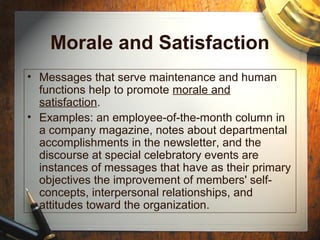 Morale and Satisfaction
• Messages that serve maintenance and human
functions help to promote morale and
satisfaction.
• Examples: an employee-of-the-month column in
a company magazine, notes about departmental
accomplishments in the newsletter, and the
discourse at special celebratory events are
instances of messages that have as their primary
objectives the improvement of members' self-
concepts, interpersonal relationships, and
attitudes toward the organization.
 