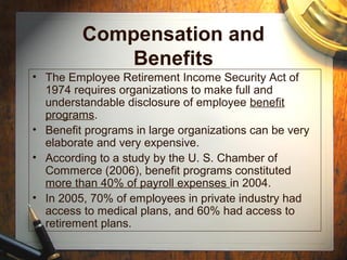 Compensation and
Benefits
• The Employee Retirement Income Security Act of
1974 requires organizations to make full and
understandable disclosure of employee benefit
programs.
• Benefit programs in large organizations can be very
elaborate and very expensive.
• According to a study by the U. S. Chamber of
Commerce (2006), benefit programs constituted
more than 40% of payroll expenses in 2004.
• In 2005, 70% of employees in private industry had
access to medical plans, and 60% had access to
retirement plans.
 