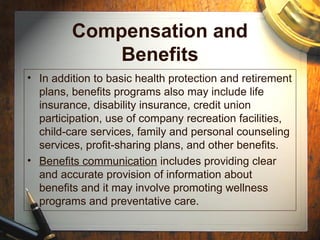 Compensation and
Benefits
• In addition to basic health protection and retirement
plans, benefits programs also may include life
insurance, disability insurance, credit union
participation, use of company recreation facilities,
child-care services, family and personal counseling
services, profit-sharing plans, and other benefits.
• Benefits communication includes providing clear
and accurate provision of information about
benefits and it may involve promoting wellness
programs and preventative care.
 