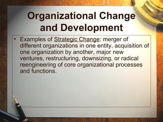 Organizational Change
and Development
• Examples of Strategic Change: merger of
different organizations in one entity, acquisition of
one organization by another, major new
ventures, restructuring, downsizing, or radical
reengineering of core organizational processes
and functions.
 