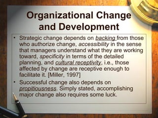 Organizational Change
and Development
• Strategic change depends on backing from those
who authorize change, accessibility in the sense
that managers understand what they are working
toward, specificity in terms of the detailed
planning, and cultural receptivity, i.e., those
affected by change are receptive enough to
facilitate it. [Miller, 1997]
• Successful change also depends on
propitiousness. Simply stated, accomplishing
major change also requires some luck.
 