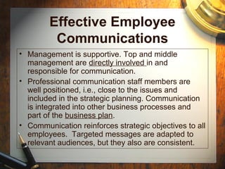 Effective Employee
Communications
• Management is supportive. Top and middle
management are directly involved in and
responsible for communication.
• Professional communication staff members are
well positioned, i.e., close to the issues and
included in the strategic planning. Communication
is integrated into other business processes and
part of the business plan.
• Communication reinforces strategic objectives to all
employees. Targeted messages are adapted to
relevant audiences, but they also are consistent.
 