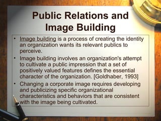 Public Relations and
Image Building
• Image building is a process of creating the identity
an organization wants its relevant publics to
perceive.
• Image building involves an organization's attempt
to cultivate a public impression that a set of
positively valued features defines the essential
character of the organization. [Goldhaber, 1993]
• Changing a corporate image requires developing
and publicizing specific organizational
characteristics and behaviors that are consistent
with the image being cultivated.
 