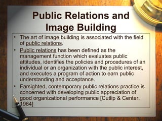 Public Relations and
Image Building
• The art of image building is associated with the field
of public relations.
• Public relations has been defined as the
management function which evaluates public
attitudes, identifies the policies and procedures of an
individual or an organization with the public interest,
and executes a program of action to earn public
understanding and acceptance.
• Farsighted, contemporary public relations practice is
concerned with developing public appreciation of
good organizational performance [Cutlip & Center,
1964]
 