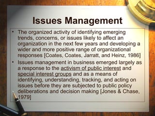 Issues Management
• The organized activity of identifying emerging
trends, concerns, or issues likely to affect an
organization in the next few years and developing a
wider and more positive range of organizational
responses [Coates, Coates, Jarratt, and Heinz, 1986]
• Issues management in business emerged largely as
a response to the activism of public interest and
special interest groups and as a means of
identifying, understanding, tracking, and acting on
issues before they are subjected to public policy
deliberations and decision making [Jones & Chase,
1979]
 